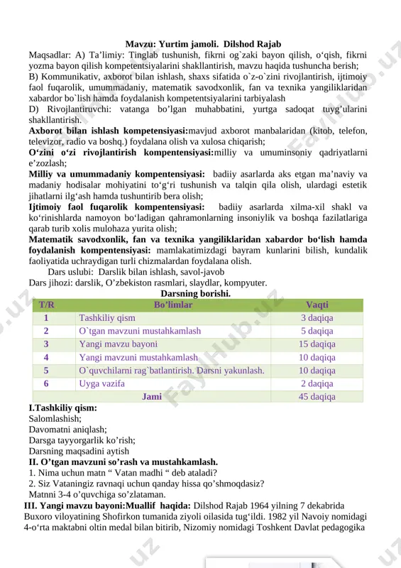 shakllantirish, mavzu haqida tushuncha berish; b) kommunikativ, axborot bilan ishlash, shaxs sifatida o`z-o`zini rivojlantirish, ijtimoiy faol fuqarolik, umummadaniy, matematik savodxonlik, fan va texnika yangiliklaridan xabardor bo`lish hamda foydalanish kompetentsiyalarini tarbiyalash d) rivojlantiruvchi: vatanga bo’lgan muhabbatini, yurtga sadoqat tuyg’ularini shakllantirish. axborot bilan ishlash kompetensiyasi:mavjud axborot manbalaridan (kitob, telefon, televizor, radio va boshq.) foydalana olish va xulosa chiqarish; o‘zini o‘zi rivojlantirish kompentensiyasi:milliy va umuminsoniy qadriyatlarni e’zozlash; milliy va umummadaniy kompentensiyasi: badiiy asarlarda aks etgan ma’naviy va madaniy hodisalar mohiyatini to‘g‘ri tushunish va talqin qila olish, ulardagi estetik jihatlarni ilg‘ash hamda tushuntirib bera olish; ijtimoiy faol fuqarolik kompentensiyasi: badiiy asarlarda xilma-xil shakl va ko‘rinishlarda namoyon bo‘ladigan qahramonlarning insoniylik va boshqa fazilatlariga qarab turib xolis mulohaza yurita olish; matematik savodxonlik, fan va texnika yangiliklaridan xabardor bo‘lish hamda foydalanish kompentensiyasi: mamlakatimizdagi bayram kunlarini bilish, kundalik faoliyatida uchraydigan turli chizmalardan foydalana olish. dars uslubi: darslik bilan ishlash, savol-javob dars jihozi: darslik, o’zbekiston rasmlari, slaydlar, kompyuter. darsning …