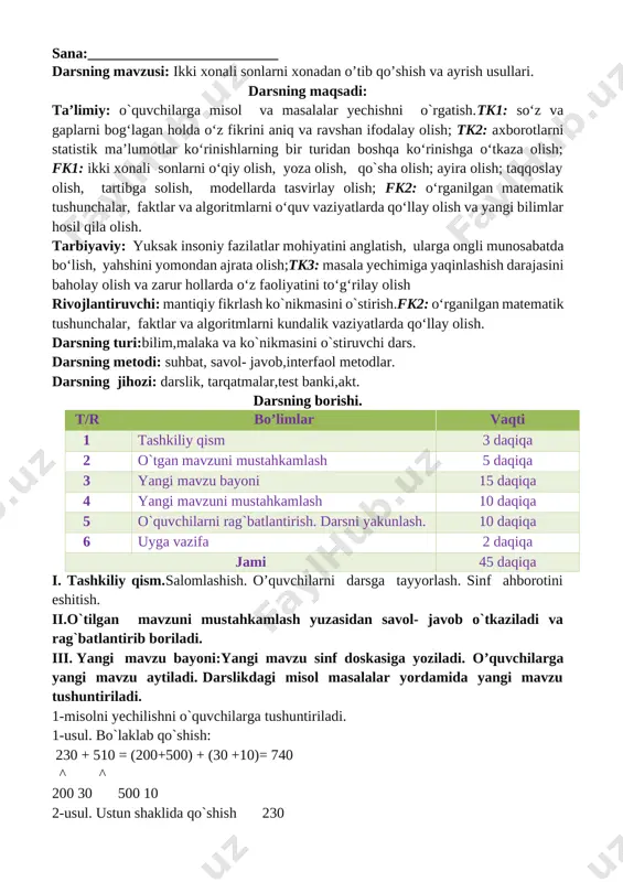 chalar, faktlar va algoritmlarni kundalik vaziyatlarda qo‘llay olish. darsning turi:bilim,malaka va ko`nikmasini o`stiruvchi dars. darsning metodi: suhbat, savol- javob,interfaol metodlar. darsning jihozi: darslik, tarqatmalar,test banki,akt. darsning borishi. t/r bo’limlar vaqti 1 tashkiliy qism 3 daqiqa 2 o`tgan mavzuni mustahkamlash 5 daqiqa 3 yangi mavzu bayoni 15 daqiqa 4 yangi mavzuni mustahkamlash 10 daqiqa 5 o`quvchilarni rag`batlantirish. darsni yakunlash. 10 daqiqa 6 uyga vazifa 2 daqiqa jami 45 daqiqa i. tashkiliy qism.salomlashish. o’quvchilarni darsga tayyorlash. sinf ahborotini eshitish. ii.o`tilgan mavzuni mustahkamlash yuzasidan savol- javob o`tkaziladi va rag`batlantirib boriladi. iii. yangi mavzu bayoni:yangi mavzu sinf doskasiga yoziladi. o’quvchilarga yangi mavzu aytiladi. darslikdagi misol masalalar yordamida yangi mavzu tushuntiriladi. 1-misolni yechilishni o`quvchilarga tushuntiriladi. 1-usul. bo`laklab qo`shish: 230 + 510 = (200+500) + (30 +10)= 740 ^ ^ 200 30 500 10 2-usul. ustun shaklida qo`shish 230 + 510 _____ 740 2. misolni yechilishini tushuntirildi. 140+440=(100+400)+(40+40)=280 100 40 400 40 650+310 750+130 760+230 260+220 …
