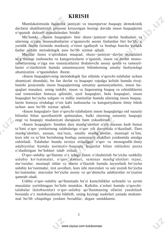 iga yordam beradilar, degan umiddamiz. 3 www.ziyouz.com kutubxonasi 4 1.1. fanning o‘qitilishidan maqsad va vazifalar «inson huquqlari» fanini o‘qitishdan maqsad – professional faoli- yatda, shuningdek, davlat organlari, jamoat birlashmalari va boshqa tashkilotlar bilan o‘zaro aloqalarda zarur bo‘ladigan nazariy va amaliy bilimlarni talabalarda shakllantirish. «inson huquqlari» fanining vazifalari quyidagilardan iborat: in- son huquqlari nazariyasi, shaxs erkinligi va huquqi tizimini chuqur o‘rgatish; inson huquqlari va erkinliklarini himoya qilish va unga amal qilish o‘quvini talabalarga singdirish; inson huquqlariga oid xalqaro standartlarni o‘zlashtirish. «inson huquqlari» fani talabalarda inson huquqlariga jahon ham- jamiyatining tinchligini ta’minlovchi vosita sifatida, xalqaro muno- sabatlarda, eng muhimi, davlatlarning xalqaro hamkorligida inson huquqlariga rioya etilishiga nisbatan chuqur hurmat hissini tarbilash uchun mo‘ljallangan. 1.2. fan bo‘yicha talabalarning bilimiga, o‘quviga va ko‘nikmalariga dtsga asosan qo‘yiladigan talablar talaba: – inson huquqlari umumjahon deklaratsiyasining ahamiyati haqida; – inson huquqlarini o‘zbekiston respublikasi qonunchiligiga tatbiq etish (implementatsiya qilish)ning tizimi va muammolari haqida tasav- vurga ega bo‘lishi kerak. …