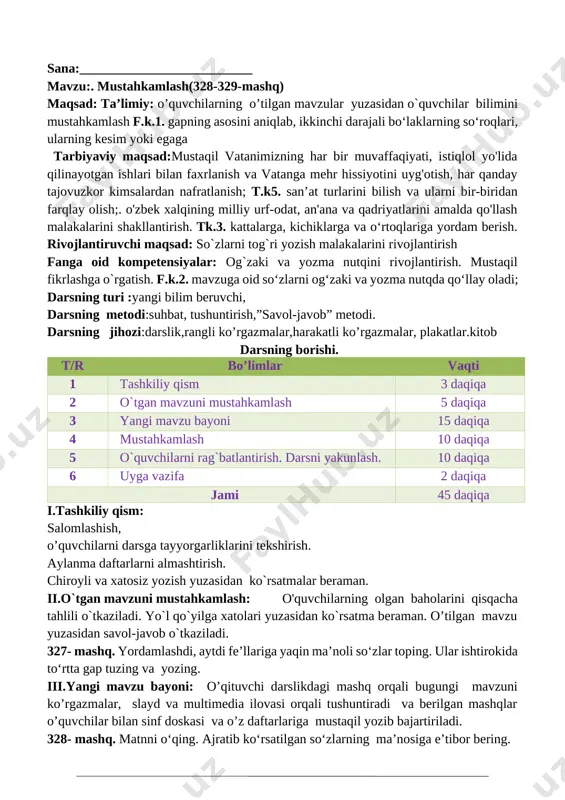 bo‘laklarning so‘roqlari, ularning kesim yoki egaga tarbiyaviy maqsad:mustaqil vatanimizning har bir muvaffaqiyati, istiqlol yo'lida qilinayotgan ishlari bilan faxrlanish va vatanga mehr hissiyotini uyg'otish, har qanday tajovuzkor kimsalardan nafratlanish; t.k5. san’at turlarini bilish va ularni bir-biridan farqlay olish;. o'zbek xalqining milliy urf-odat, an'ana va qadriyatlarini amalda qo'llash malakalarini shakllantirish. tk.3. kattalarga, kichiklarga va o‘rtoqlariga yordam berish. rivojlantiruvchi maqsad: so`zlarni tog`ri yozish malakalarini rivojlantirish fanga oid kompetensiyalar: og`zaki va yozma nutqini rivojlantirish. mustaqil fikrlashga o`rgatish. f.k.2. mavzuga oid so‘zlarni og‘zaki va yozma nutqda qo‘llay oladi; darsning turi :yangi bilim beruvchi, darsning metodi:suhbat, tushuntirish,”savol-javob” metodi. darsning jihozi:darslik,rangli ko’rgazmalar,harakatli ko’rgazmalar, plakatlar.kitob darsning borishi. t/r bo’limlar vaqti 1 tashkiliy qism 3 daqiqa 2 o`tgan mavzuni mustahkamlash 5 daqiqa 3 yangi mavzu bayoni 15 daqiqa 4 mustahkamlash 10 daqiqa 5 o`quvchilarni rag`batlantirish. darsni yakunlash. 10 daqiqa 6 uyga vazifa 2 daqiqa jami 45 daqiqa i.tashkiliy qism: salomlashish, o’quvchilarni darsga tayyorgarliklarini tekshirish. aylanma daftarlarni almashtirish. chiroyli va …
