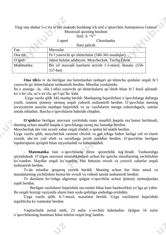 ar orqali tushuntirib berdim. tv.da misollar qisqaroq yoritib berildi. shuning uchun har bitta misol va masalalarning yechilishini birma-bir ovozli va videoli tarzda tushuntirib berdim. tv darslarni ko’rishga ulgurmay qolgan o’quvchilar uchun ijtimoiy tarmoqlardan topib berdim. berilgan vazifalarni bajarishda ota-onalar bilan ham hamkorlikni yo’lga qo’ydim. bu orqali hozirgi vaziyatda ularni ham uyda qolishga undashga erishdim. uyga vazifa qilib. 6-7-misol, masalalar berildi. uyga vazifalarni bajarishda tegishlicha ko`rsatmalar berdim. vaqtinchalik jurnal tutib, 23 nafar o`uvchini baholadim. qolgan 16 nafar o`quvchilarning hammasi bilan telefon orqali bog`landim. farg`ona shahar 5-o`rta ta`lim maktabi boshlang`ich sinf o`qituvchisi aminjonova gulasal muxtorali qizining hisoboti sinf: 3- “v” 1-aprel chorshanba dars jadvali fan mavzular ona tili fe`l yasovchi qo`shimchalar (340-341-mashqlar) o`qish jahon bolalar adabiyoti. moychechak. tavfiq fikrat matematika bir xil maxrajli kasrlarni ayirish 1-5-misol, masala. (156-157-bet) ona tilida tv da berilgan ma`lumotlardan tashqari qo`shimcha qoidalar orqali fe`l yasovchi qo`shimchalarni tushuntirib berdim. misollar yordamida: so`z asosiga –la, -illa (-ulla) yasovchi qo`shimchalarni …