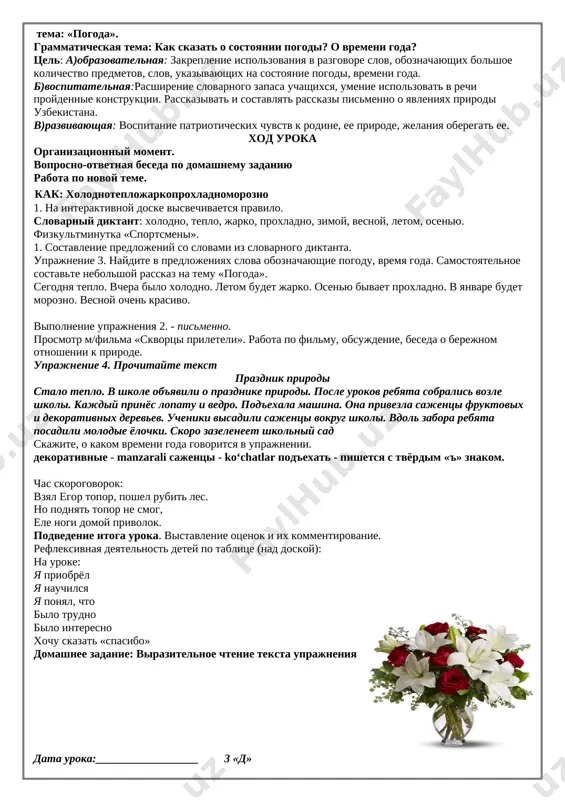 publike den nezavisimosti otmechayut pervogo sentyabrya. pervogo oktyabrya na territorii nashey strani otmechayut den uchitelya i nastavnika. den konstitutsii v nashey strane prazdnuyut vosmogo dekabrya. vesenniy prazdnik navruz prixodit na nashu zemlyu dvadtsat pervogo marta. uprajnenie 7. sostavte ustniy rasskaz po kartine «kto pribejal pervi[image: image10] .prosmotr filma «38 popugaev», kto pervim prishel k finishu i pochemu. podvedenie itoga uroka, vistavlenie sebe otsenok, otnositelno vipolnyaemix zadaniy. domashnee zadanie: uprajnenie №7 data uroka:__________________ 3 « d» tema: «pogoda». grammaticheskaya tema: kak skazat o sostoyanii pogodi? o vremeni goda? tsel: a)obrazovatelnaya: zakreplenie ispolzovaniya v razgovore slov, oboznachayushix bolshoe kolichestvo predmetov, slov, ukazivayushix na sostoyanie pogodi, vremeni goda. b)vospitatelnaya:rasshirenie slovarnogo zapasa uchashixsya, umenie ispolzovat v rechi proydennie konstruktsii. rasskazivat i sostavlyat rasskazi pismenno o yavleniyax prirodi uzbekistana. v)razvivayushaya: vospitanie patrioticheskix chuvstv k rodine, ee prirode, jelaniya oberegat ee. xod uroka organizatsionniy moment. voprosno-otvetnaya beseda po domashnemu zadaniyu rabota po novoy teme. kak: xolodnoteplojarkoproxladnomorozno …