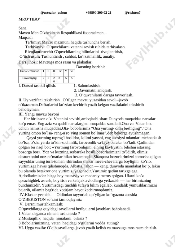 osda bilim olishi, kasb-hunar o’rganishi uchun yangi-yangi maktablar, litsey va kollejlar, musiqa maktablari barpo etilmoqda. bundan tashqari, yurtimiz bolalarining sport bilan shug'ullanishi, sog'lom o’sishi uchun ko’plab sport maskanlari qurilmoqda, maktab o’quvchilari o’rtasida «umid nihollari» sport o’yinlari o’tkazilmoqda. iv. darsni mustahkamlash; o’quvchilarga quyidagi savollarni beraman ularni javoblari baholanadi. 1.islom abdug`aniyevich karimov qanday ordenlar bilan mukofatlangan ? 2.maktab o`quvchilar o`rtasida qanday sport musobaqasi o`tkazilinadi? 3.bilim olish huquqi konstitutsiyamizning nechanchi moddasida o`z aksini topgan? 4.buyuk ajdodlarimizdan kimlarni bilasiz? 5.agar president bo`lsam-jumlani tugallang. b) testli kartochkalar bilan ishlash. v) ularni javoblari baholanadi . v. uyga vazifa o`qib,savollarga javob yozib kelish va mavzuga mos rasm chizish. mro’tibo’ ____________ sana mavzu men o`zbekiston respublikasi fuqorasiman. . maqsad: ta’limiy: mavzu mazmuni haqida tushuncha berish. tarbiyaviy: o`quvchilarni vatanni sevish ruhida tarbiyalash. rivojlantiruvchi: o'quvchilarning bilimlarini rivojlantirish, o’tish usuli: tushuntirish , suhbat, ko’rsatmalilik, amaliy. dars jihozi: mavzuga mos rasm va plakatlar. darsning borishi: dars elementlari i ii iii iv v …