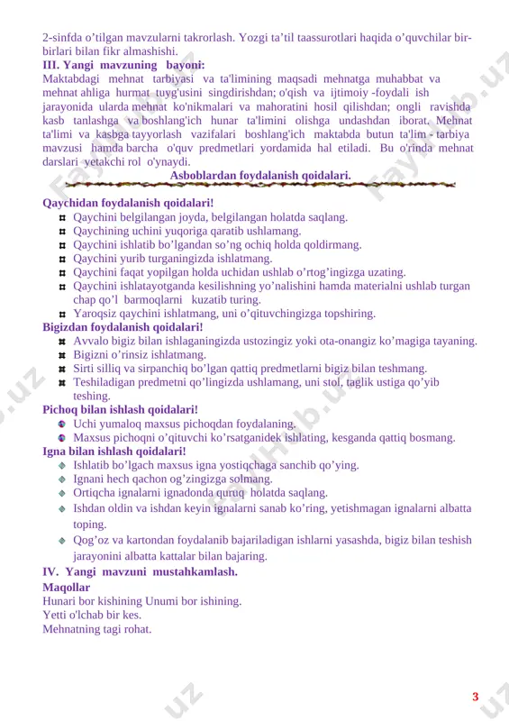 dalarini o`rgatish. o`quvchilarda ijodkorlik qobiliyatini oshirishf.k.1.tabiiy va turli materiallarni bir-birida farqlay oladi; egallagan hayotiy odob-axloq qoidalari, mehnatsevarlikka oid asosiy tushunchalarga rioya eta oladi. t.k.3. texnologiya fani orqali ijodiy qobiliyatini rivojlantirish tarbiyaviy: o`quvchilarni ilm olishga qiziqtirish. mehnatsevarlik va halollikka o'rgatish. t.k.1. buyum yasashda ishlatiladigan ish qurollari va atamalar nomini o‘zaro muloqot vaqtida qo‘llay olish.t.k.4. sinfda va oilada o‘z o‘rniga ega bo‘lish. rivojlantiruvchi: o`quvchilarni guruhda ishlash, yangi mavzuni guruhda munozara orqali anglab yetish ko‘nikmasini shakllantirish. f.k.3. kasblar olamini bila oladi, kasb-hunarlarga oid ma’lumotlarni to‘play oladi va tavsiflay oladi darsning turi. yangi bilim beruvchi. darsning metodi. amaliy ,tushuntirish. darsning jihozi. mehnat fanida ishlatiladigan ish qurollari va materiallardan namunalar ko`rsatish. darsning borishi: i.tashkiliy qism. salomlashish, davomatni aniqlash, o’quvchilarni darsga tayyorgarligini tekshirish. ii. o’tgan darsda berilgan uyga vazifani tekshirish va o’quvchilarni baholash. 2-sinfda o’tilgan mavzularni takrorlash. yozgi ta’til taassurotlari haqida o’quvchilar bir-birlari bilan fikr almashishi. iii. yangi mavzuning bayoni: maktabdagi mehnat tarbiyasi va ta'limining maqsadi …