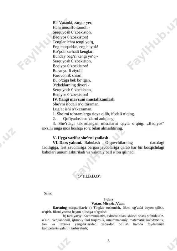 barkamoli. bir vatanki, zargor yer, ham musaffo samoli - serquyosh 0‘zbekiston, beqiyos 0‘zbekiston! tenglar ichra tengi yo‘q, eng muqaddas, eng buyuk! ko‘pdir sarhadi kenglar, bunday bag‘ri kengi yo‘q - serquyosh 0‘zbekiston, beqiyos 0‘zbekiston! borar yo‘li ziyoli, farovonlik shiori. bu o‘ziga bek bo‘lgan, 0‘zbeklarning diyori - serquyosh 0‘zbekiston, beqiyos 0‘zbekiston! iv.yangi mavzuni mustahkamlash she’rni ifodali o’qittiraman. lug’at ishi o’tkazaman. 1. she’rni to'xtamlarga rioya qilib, ifodali o‘qing. 2. qofiyadosh so‘zlarni aniqlang. 3. she’rdagi takrorlangan misralarni qayta o‘qing. „beqiyos“ so'zini unga mos boshqa so‘z bilan almashtiring. v. uyga vazifa: she’rni yodlash vi. dars yakuni. baholash o’quvchilarning darsdagi faolligiga, test savollariga bergan javoblariga qarab har bir bosqichdagi baholari umumlashtiriladi va yakuniy ball e'lon qilinadi. o’t.i.b.d.o’: sana: 3-dars vatan. miraziz a’zam darsning maqsadlari: a) tinglab tushunish, fikrni og`zaki bayon qilish, o‘qish, fikrni yozma bayon qilishga o’rgatish b) tarbiyaviy: kommunikativ, axborot bilan ishlash, shaxs sifatida o`z-o`zini rivojlantirish, ijtimoiy faol fuqarolik, umummadaniy, matematik savodxonlik, fan va texnika …