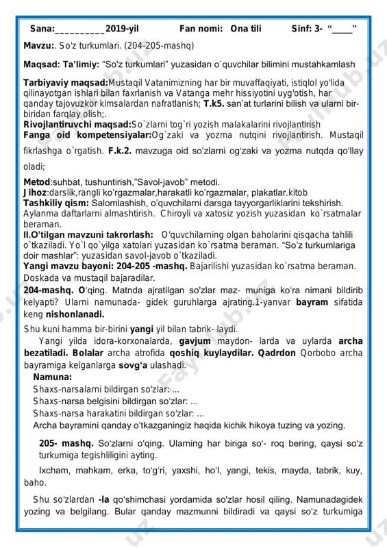 elyapti? ularni namunada- gidek guruhlarga ajrating.1-yanvar bayram sifatida keng nishonlanadi. shu kuni hamma bir-birini yangi yil bilan tabrik- laydi. yangi yilda idora-korxonalarda, gavjum maydon- larda va uylarda archa bezatiladi. bolalar archa atrofida qoshiq kuylaydilar. qadrdon qorbobo archa bayramiga kelganlarga sovg„a ulashadi. namuna: shaxs-narsalarni bildirgan so'zlar: ... shaxs-narsa belgisini bildirgan so„zlar: ... shaxs-narsa harakatini bildirgan so'zlar: ... archa bayramini qanday o„tkazganingiz haqida kichik hikoya tuzing va yozing. 205- mashq. so„zlarni o„qing. ularning har biriga so„- roq bering, qaysi so„z turkumiga tegishliligini ayting. ixcham, mahkam, erka, to„g„ri, yaxshi, ho„l, yangi, tekis, mayda, tabrik, kuy, baho. shu so'zlardan -la qo„shimchasi yordamida so'zlar hosil qiling. namunadagidek yozing va belgilang. bular qanday mazmunni bildiradi va qaysi so„z turkumiga kiradi? namuna: ixcham - ixchamla. ushbu so`zlar talaffuzi va imlosi, yozuvda ifoda etilishi tushuntiriladi. mustahkamlash:204-205-mashq.bajarilishi yuzasidan ko`rsatma beriladi:so„zlarni o„qing. so„z boshida kelgan undoshni to„g„ri ayting. doskada va mustaqil bajariladi. uyga vazifa va darsni yakunlash: darsda faol qatnashgan …