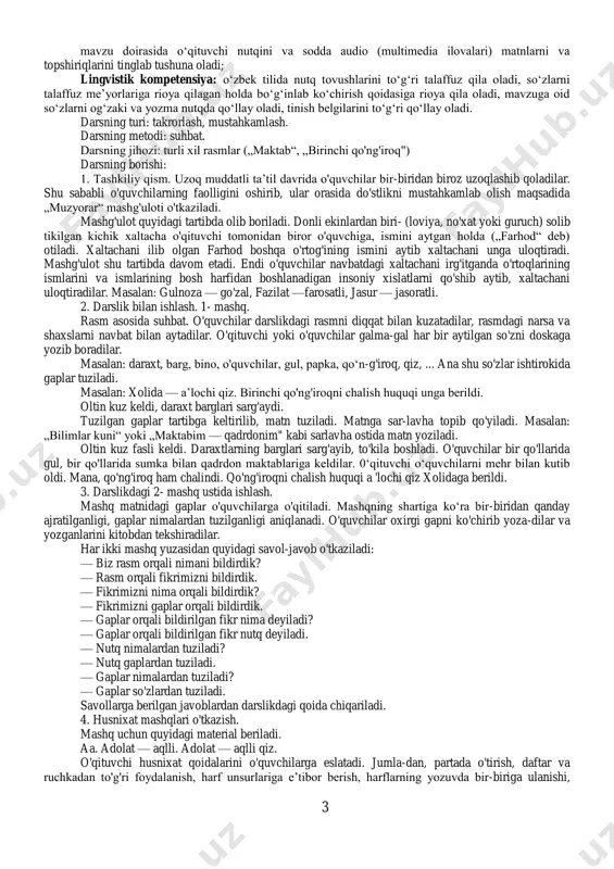 qodiriylar turli davr kishilari bo'lsa ham, ularning maqsadi ozod yurt farzandi bo'lish ekani haqida qisqacha ma’lumot beriladi. vatanimiz, xalqimiz hayoti va mehnati, bugungi shodiyona kunimizni tasvirlovchi turli rasmlar bilan suhbat davom ettiriladi. 4. kitob bilan ishlash. darslikning 4- betidagi „istiqlol" she’ri 3—4 o'quvchiga o'qitiladi. 5. lug'at ustida ishlash. istiqlol — erkinlik, mustaqillik, ozodlik mevasi. sabo — shamol. ma’vosi — turar joyi, manzili. 6. husnixat malakalarini shakllantirish. 1- sentabr — o'zbekiston respublikasi mustaqilligi kuni. shu vatanda yashashning o'zi baxtdir gaplarini yozdirish. 7. darsni yakunlash. 1. mustaqillik kunini biz qanday nishonlaymiz? 2. ko'chalar, maydonlar qanday bezatiladi? 3. mustaqillik maydonida bo'lganmisiz? 4. siz vataningizni sevasizmi? nima uchun? va h.k. sana:___________ tekshirdi;________________ 1-dars mavzu: nutq, gap, so‘z. 1-4-mashqlar. darsning maqsadi: o'quvchilarning gap, so'z, nutq haqidagi tushunchalarini aniqlash; rasmlar asosida so'z, so'zlar ishtirokida gaplar va gaplardan hikoya (matn) tuzish qobiliyatlarini o'stirish; gapda so'zlarning o'zaro bog'lanishiga e'tibor qaratish; chiroyli yozuv malakalarini rivojlantirish. axborotlar bilan ishlash kompetensiyasi: …