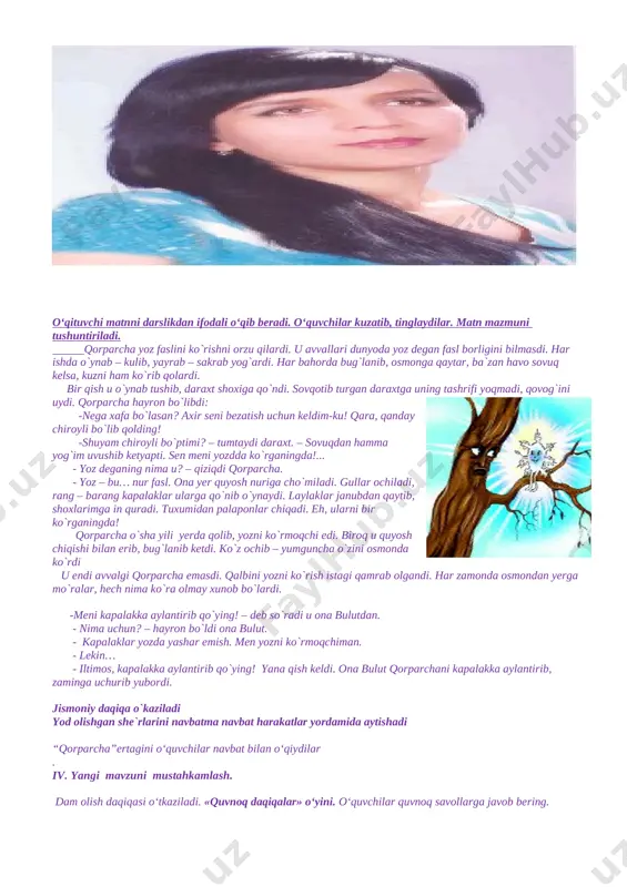 eganing nima u? – qiziqdi qorparcha. - yoz – bu… nur fasl. ona yer quyosh nuriga cho`miladi. gullar ochiladi, rang – barang kapalaklar ularga qo`nib o`ynaydi. laylaklar janubdan qaytib, shoxlarimga in quradi. tuxumidan palaponlar chiqadi. eh, ularni bir ko`rganingda! qorparcha o`sha yili yerda qolib, yozni ko`rmoqchi edi. biroq u quyosh chiqishi bilan erib, bug`lanib ketdi. ko`z ochib – yumguncha o`zini osmonda ko`rdi u endi avvalgi qorparcha emasdi. qalbini yozni ko`rish istagi qamrab olgandi. har zamonda osmondan yerga mo`ralar, hech nima ko`ra olmay xunob bo`lardi. -meni kapalakka aylantirib qo`ying! – deb so`radi u ona bulutdan. - nima uchun? – hayron bo`ldi ona bulut. - kapalaklar yozda yashar emish. men yozni ko`rmoqchiman. - lekin… - iltimos, kapalakka aylantirib qo`ying! yana qish keldi. ona bulut qorparchani kapalakka aylantirib, zaminga uchurib yubordi. jismoniy daqiqa o`kaziladi yod olishgan she`rlarini navbatma navbat harakatlar yordamida aytishadi “qorparcha”ertagini o‘quvchilar navbat bilan o‘qiydilar . iv. yangi mavzuni mustahkamlash. dam …