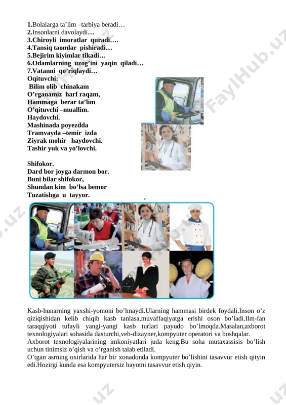 ashinada poyezdda tramvayda –temir izda ziyrak mohir haydovchi. tashir yuk va yo’lovchi. shifokor. dard bor joyga darmon bor. buni bilar shifokor, shundan kim bo’lsa bemor tuzatishga u tayyor. [image: ] kasb-hunarning yaxshi-yomoni bo’lmaydi.ularning hammasi birdek foydali.inson o’z qiziqishidan kelib chiqib kasb tanlasa,muvaffaqiyatga erishi oson bo’ladi.ilm-fan taraqqiyoti tufayli yangi-yangi kasb turlari payudo bo’lmoqda.masalan,axborot texnologiyalari sohasida dasturchi,veb-dizayner,kompyuter operatori va boshqalar. axborot texnologiyalarining imkoniyatlari juda keng.bu soha mutaxassisis bo’lish uchun tinimsiz o’qish va o’rganish talab etiladi. o’tgan asrning oxirlarida har bir xonadonda kompyuter bo’lishini tasavvur etish qityin edi.hozirgi kunda esa kompyutersiz hayotni tasavvur etish qiyin. axbortot texnologiyalari sog’liqni saqlash,qo’riqlash,ma’lumotlar bilan ishlash,ta’lim,umuman hayotning barcha sohalarika kirib bordi.shu bois sohani yaxshi biladigan kasb egalariga talab oshib bormoqda. inson qaysi kasbga qiziqsa,unga doir bilimlarni egallab borishi kerak. shifokorlik-oliyjanob kasb shifokorda qanday fazilatlar bo’lishi kerak? shifokor odamlarni yaxshi ko’rishi va mehribon bo’lishi kerak.chunki u bemorlarga mehr beradi. shifokor dovyurak bo’lishi kerak.chunki u xavfli kasalliklar o’ziga yuqishidan qo’rqmay,bemorni …