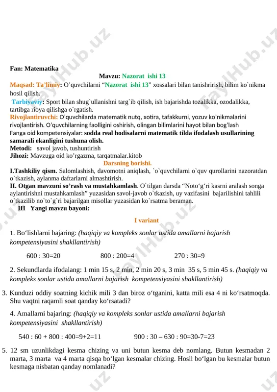 laman. uyga vazifa 6-7 misol. bajarilishi yuzasidan ko`rsatma berib darsni yakunlayman. 6. a) santimetrda ifodalang ko`rildi: o’tibdo’______ _________________ fan: matematika mavzu: nazorat ishi 13 maqsad: ta’limiy: o’quvchilarni “nazorat ishi 13” xossalari bilan tanishrirish, bilim ko`nikma hosil qilish. tarbiyaviy: sport bilan shug`ullanishni targ`ib qilish, ish bajarishda tozalikka, ozodalikka, tartibga rioya qilishga o`rgatish. rivojlantiruvchi: o’quvchilarda matematik nutq, xotira, tafakkurni, yozuv ko’nikmalarini rivojlantirish. o’quvchilarning faolligini oshirish, olingan bilimlarini hayot bilan bog’lash fanga oid kompetensiyalar: sodda real hodisalarni matematik tilda ifodalash usullarining samarali ekanligini tushuna olish. metodi: savol javob, tushuntirish jihozi: mavzuga oid ko’rgazma, tarqatmalar.kitob darsning borishi. i.tashkiliy qism. salomlashish, davomotni aniqlash, `o`quvchilarni o`quv qurollarini nazoratdan o`tkazish, aylanma daftarlarni almashtirish. ii. otgan mavzuni so’rash va mustahkamlash. o`tilgan darsda “noto‘g‘ri kasrni aralash songa aylantirishni mustahkamlash” yuzasidan savol-javob o`tkazish, uy vazifasini bajarilishini tahlili o`tkazilib no`to`g`ri bajarilgan misollar yuzasidan ko`rsatma beraman. iii yangi mavzu bayoni: i variant 1. bo‘lishlarni bajaring: (haqiqiy va kompleks sonlar ustida amallarni bajarish …