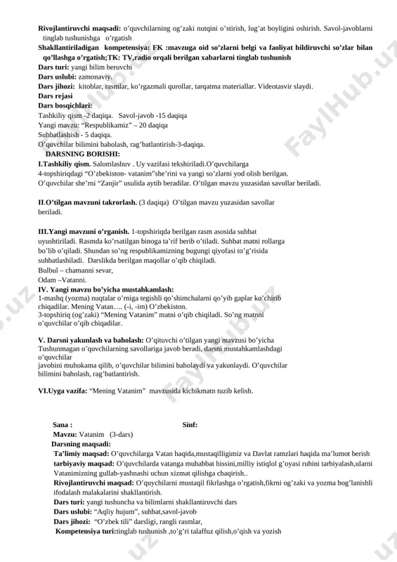 lar. o’tilgan mavzu yuzasidan savollar beriladi. ii.o’tilgan mavzuni takrorlash. (3 daqiqa) o’tilgan mavzu yuzasidan savollar beriladi. iii.yangi mavzuni o’rganish. 1-topshiriqda berilgan rasm asosida suhbat uyushtiriladi. rasmda ko’rsatilgan binoga ta’rif berib o’tiladi. suhbat matni rollarga bo’lib o’qiladi. shundan so’ng respublikamizning bugungi qiyofasi to’g’risida suhbatlashiladi. darslikda berilgan maqollar o’qib chiqiladi. bulbul – chamanni sevar, odam –vatanni. iv. yangi mavzu bo’yicha mustahkamlash: 1-mashq (yozma) nuqtalar o’rniga tegishli qo’shimchalarni qo’yib gaplar ko’chirib chiqadilar. mening vatan…. (-i, -im) o’zbekiston. 3-topshiriq (og’zaki) “mening vatanim” matni o’qib chiqiladi. so’ng matnni o’quvchilar o’qib chiqadilar. v. darsni yakunlash va baholash: o’qituvchi o’tilgan yangi mavzusi bo’yicha tushunmagan o’quvchilarning savollariga javob beradi, darsni mustahkamlashdagi o’quvchilar javobini muhokama qilib, o’quvchilar bilimini baholaydi va yakunlaydi. o’quvchilar bilimini baholash, rag’batlantirish. vi.uyga vazifa: “mening vatanim” mavzusida kichikmatn tuzib kelish. sana : sinf: mavzu: vatanim (3-dars) darsning maqsadi: ta’limiy maqsad: o’quvchilarga vatan haqida,mustaqilligimiz va davlat ramzlari haqida ma’lumot berish tarbiyaviy maqsad: o’quvchilarda vatanga muhabbat hissini,milliy istiqlol …