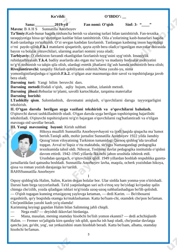 . insoniylik ruhidatarbiyalash.t.k.4. badiiy asarlarda aks etgan ma’naviy va madaniy hodisalar mohiyatini to‘g‘ri tushunish va talqin qila olish, ulardagi estetik jihatlarni ilg‘ash hamda tushuntirib bera olish; rivojlantiruvchi: tanqidiy fikrlash qobiliyatini oshirish.nima yaxshi-yu, nima yomonliginifarqlashga o`rgatish.f.k.2. o‘qilgan asar mazmuniga doir savol va topshiriqlarga javob bera oladi; darsning turi: yangi bilim beruvchi dars. darsning metodi:ifodali o’qish, aqliy hujum, suhbat, izlanish metodi. darsning jihozi:rebuslar to‘plami, savolli kartochkalar, tarqatma materiallar darsning borishi: i.tashkiliy qism. salomlashish, davomatni aniqlash, o’quvchilarni darsga tayyorgarligini tekshirish. ii. o’tgan darsda berilgan uyga vazifani tekshirish va o’quvchilarni baholash. o'qituvchi darsni tashkillashtirib oladi. o'tgan darsda uyga berilgan topshiriqning bajarilishi tekshiriladi. o'qituvchi topshiriqlarni to'g'ri bajargan o'quvchilarni rag'batlantiradi va o'tilgan mavzuga oid savollar beradi. iii. yangi mavzuning bayoni: kirish suhbati [image: ]hikoya muallifi sunnatilla anorboyevhayoti va ijodi haqida qisqacha ma`lumot berish.taniqli adib, mohir jurnalist sunnatilla anorboyev 1922 yilda janubiy qozogʻiston viloyatining turkiston tumanidagi qarnoq qishlogʻida tavallud topgan. avval toʻliqsiz oʻrta maktabda, soʻngra namangandagi pedagogika …