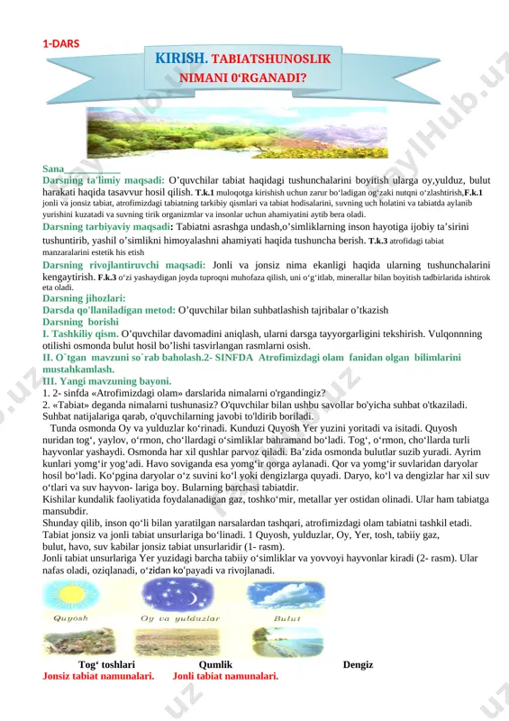 t o'tkaziladi. suhbat natijalariga qarab, o'quvchilarning javobi to'ldirib boriladi. tunda osmonda oy va yulduzlar ko‘rinadi. kunduzi quyosh yer yuzini yoritadi va isitadi. quyosh nuridan tog‘, yaylov, o‘rmon, cho‘llardagi o‘simliklar bahramand bo‘ladi. tog‘, o‘rmon, cho‘llarda turli hayvonlar yashaydi. osmonda har xil qushlar parvoz qiladi. ba’zida osmonda bulutlar suzib yuradi. ayrim kunlari yomg‘ir yog‘adi. havo soviganda esa yomg‘ir qorga aylanadi. qor va yomg‘ir suvlaridan daryolar hosil bo‘ladi. ko‘pgina daryolar o‘z suvini ko‘l yoki dengizlarga quyadi. daryo, ko‘l va dengizlar har xil suv o‘tlari va suv hayvon- lariga boy. bularning barchasi tabiatdir. kishilar kundalik faoliyatida foydalanadigan gaz, toshko‘mir, metallar yer ostidan olinadi. ular ham tabiatga mansubdir. shunday qilib, inson qo‘li bilan yaratilgan narsalardan tashqari, atrofimizdagi olam tabiatni tashkil etadi. tabiat jonsiz va jonli tabiat unsurlariga bo‘linadi. 1 quyosh, yulduzlar, oy, yer, tosh, tabiiy gaz, bulut, havo, suv kabilar jonsiz tabiat unsurlaridir (1- rasm). jonli tabiat unsurlariga yer yuzidagi barcha tabiiy o‘simliklar va yovvoyi …