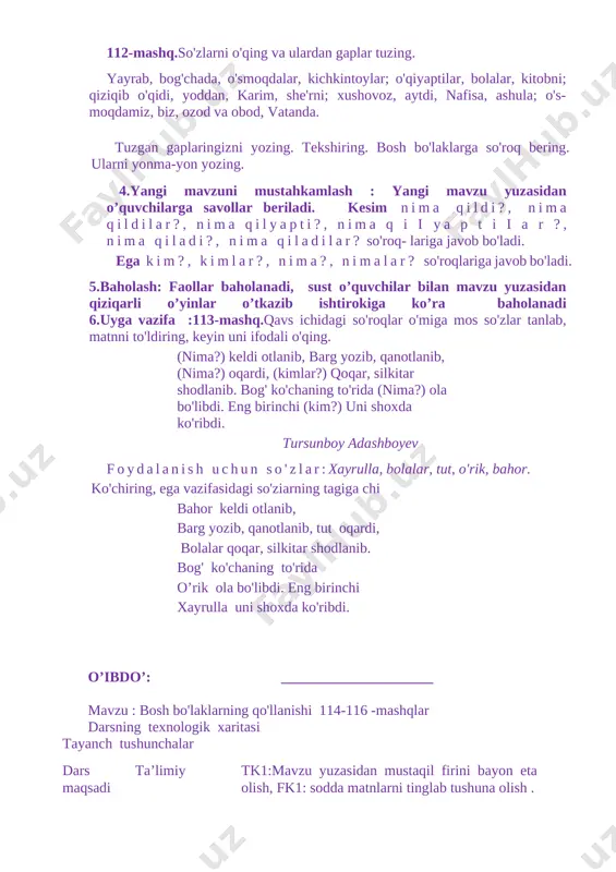 ,so`zlardan gap tuzish malakasini oshirish,berilgan mashqlarni tushuntirish bilan yechish. tarbiyaviy tk5: yaxshi va yomon odatlarni bir-biridan farqlay olish; o`quvchilarni ona vatanni ,tabiatni sevishga, uni asrab avaylash ruhida tarbiyalash. rivojlantiruvchi o`quvchilarninh og`zaki va yozma nutqini rivojlantirish,rasmlarga qarab va gaplardan matn tuzish ko`nikmasini hosil qilish. dars turi mustahkamlovchi o’qitish usullari va ulslub suhbat, savol javob,va kichik guruhlarda ishlash. o’qitishning didaktik materiallari va texnik vositalari rangli rasmlar,darslik ,mavzuga oid plakat ,tabiatimiz tasvirlangan rasml ,tarqatma materiallar ,test savollari. dars yakunida o’quvchi biladi bosh bo’lakalari to`g`risida bilimga ega bo`lish,gaplar ichidan bosh bo’lakalarni topa olish haqida bilimlarni mustahkamlaydilar. dars bosqichlari va ularga ajratilgan vaqt 1 tashkiliy qism 5 daqiqa 2 o’tgan darsni so’rash 8 daqiqa 3 yangi mavzuni yoritish 17 4 yangi mavzuni mustahkamlash 8 daqiqa 5 baholash 5 daqiqa 6 uyga vazifa berish 2 daqiqa darsning borishi: 1 darsni tashkil etish.navbatchi ma`lumoti. rasmlar asosida gap tuzish 2 o`tilgan darslar yuzasidan savol javob o`tkazish. uyga berilgan …