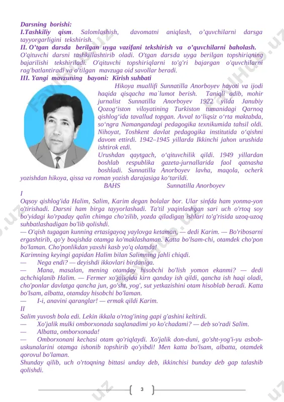 madaniy hodisalar mohiyatini to‘g‘ri tushunish va talqin qila olish, ulardagi estetik jihatlarni ilg‘ash hamda tushuntirib bera olish; rivojlantiruvchi: tanqidiy fikrlash qobiliyatini oshirish.nima yaxshi-yu, nima yomonliginifarqlashga o`rgatish. f.k.2. o‘qilgan asar mazmuniga doir savol va topshiriqlarga javob bera oladi; darsning turi: yangi bilim beruvchi dars. darsning metodi:ifodali o’qish, aqliy hujum, suhbat, izlanish metodi. darsning jihozi:rebuslar to‘plami, savolli kartochkalar, tarqatma materiallar darsning borishi: i.tashkiliy qism. salomlashish, davomatni aniqlash, o’quvchilarni darsga tayyorgarligini tekshirish. ii. o’tgan darsda berilgan uyga vazifani tekshirish va o’quvchilarni baholash. o'qituvchi darsni tashkillashtirib oladi. o'tgan darsda uyga berilgan topshiriqning bajarilishi tekshiriladi. o'qituvchi topshiriqlarni to'g'ri bajargan o'quvchilarni rag'batlantiradi va o'tilgan mavzuga oid savollar beradi. iii. yangi mavzuning bayoni: kirish suhbati [image: ] hikoya muallifi sunnatilla anorboyev hayoti va ijodi haqida qisqacha ma`lumot berish. taniqli adib, mohir jurnalist sunnatilla anorboyev 1922 yilda janubiy qozogʻiston viloyatining turkiston tumanidagi qarnoq qishlogʻida tavallud topgan. avval toʻliqsiz oʻrta maktabda, soʻngra namangandagi pedagogika texnikumida tahsil oldi. nihoyat, toshkent …