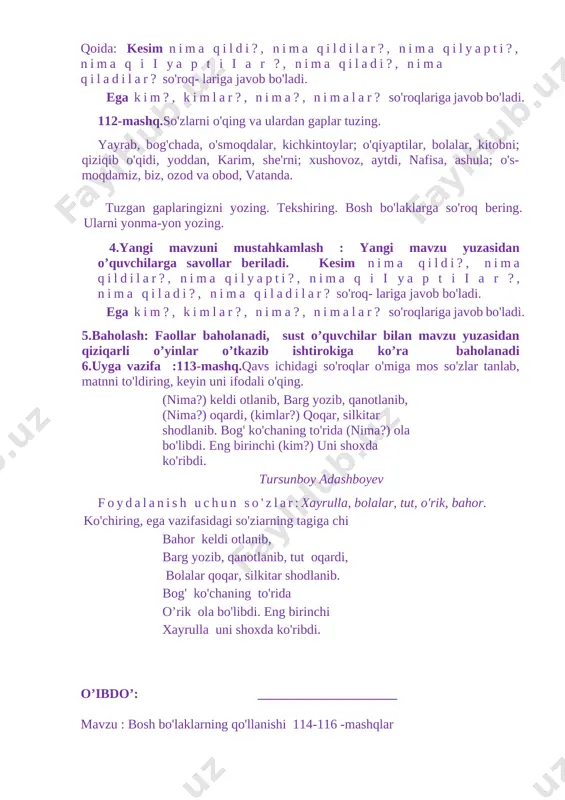 116 -mashqlar darsning texnologik xaritasi tayanch tushunchalar dars maqsadi ta’limiy tk1:mavzu yuzasidan mustaqil firini bayon eta olish, fk1: sodda matnlarni tinglab tushuna olish . bosh bo’lakalari ,gap,matn ,nutq va so`z haqida tushunchalarni mustahkamlash ,so`zlardan gap tuzish malakasini oshirish,berilgan mashqlarni tushuntirish bilan yechish. tarbiyaviy tk5: yaxshi va yomon odatlarni bir-biridan farqlay olish; o`quvchilarni ona vatanni ,tabiatni sevishga, uni asrab avaylash ruhida tarbiyalash. rivojlantiruvchi o`quvchilarninh og`zaki va yozma nutqini rivojlantirish,rasmlarga qarab va gaplardan matn tuzish ko`nikmasini hosil qilish. dars turi mustahkamlovchi o’qitish usullari va ulslub suhbat, savol javob,va kichik guruhlarda ishlash. o’qitishning didaktik materiallari va texnik vositalari rangli rasmlar,darslik ,mavzuga oid plakat ,tabiatimiz tasvirlangan rasml ,tarqatma materiallar ,test savollari. dars yakunida o’quvchi biladi bosh bo’lakalari to`g`risida bilimga ega bo`lish,gaplar ichidan bosh bo’lakalarni topa olish haqida bilimlarni mustahkamlaydilar. dars bosqichlari va ularga ajratilgan vaqt 1 tashkiliy qism 5 daqiqa 2 o’tgan darsni so’rash 8 daqiqa 3 yangi mavzuni yoritish 17 4 yangi mavzuni …