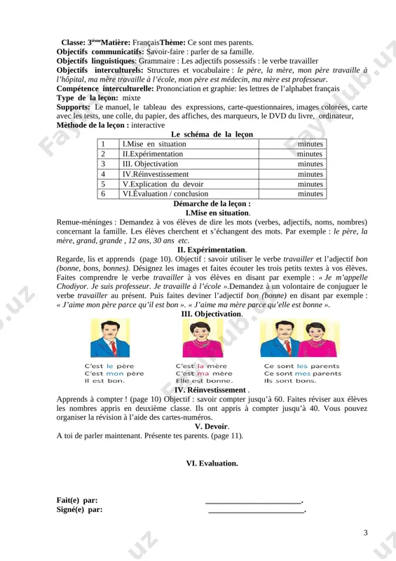 n utilise « mon, ton, son » et avec le mot « la mère » on utilise « ma, ta, sa ». réponse : «parce que le père est un mot masculin et le mot la mère est un mot féminin ». entraînez les élèves avec d’autres mots.par exemple : vous dites : « le stylo », les élèves disent : « mon stylo, ton stylo, son stylo ». vous dites : « la gomme », les élèves disent : « ma gomme, ta gomme, sa gomme »,etc. iv. réinvestissement . demandez-leur de travailler par paires : ils jouent le dialogue à mi-voix. les élèves peuvent parler de leurs familles. combien êtes-vous dans votre famille ? nous sommes cinq : mon père, ma mère, ma soeur, mon frère et moi v. devoir. apprendre les noms des membres de la famille vi. evaluation. fait(e) par: ________________________. signé(e) par: ________________________. date: __________________________________ …