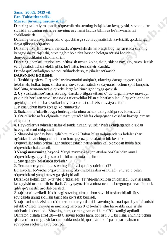 angi mavzuni mustahkamlash. a) mavzuga oid savollarga javob olish. 1. okean va dengizlarning suvi qanday bo‟ladi? 2. ko‟l va daryo suvlari qanday hosil bo‟ladi? 3. muzliklar qayerda bo‟ladi? 4. yer osti suvlari qanday paydo bo‟ladi? 5. o‟quvchilarga tarqatmalar tarqatilib,ularda berilgan savollarga javoblar aniqlanadi. v. o‟quvchilarning darsdagi faoliyatiga qarab baholash. vi. uyga vazifa berish: mavzuni o‟rganib kelish. o`ibdo’ tursunova g [bookmark: _goback]sana: 20 .09. 2019 yil. fan. tabiatshunoslik. mavzu: suvning hususiyatlari darsning ta’limiy maqsadi: o‘quvchilarda suvning issiqlikdan kengayishi, sovuqlikdan siqilishi, muzning erishi va suvning qaynashi haqida bilim va ko‘nik-malarini shakllantirish. darsning tarbiyaviy maqsadi: o‘quvchilarga suvni qaynatishda xavfsizlik qoidalariga rioya qilishni o‘rgatish. darsning rivojlantiruvchi maqsadi: o‘quvchilarda haroratga bog‘liq ravishda suvning kengayishi va siqilishi, suvning bir holatdan boshqa holatga o‘tishi haqida dunyoqarashlarini shakllantirish. darsning jihozlari: tajribalarni o‘tkazish uchun kolba, tiqin, shisha nay, suv, suvni isitish va qaynatish uchun elektr plita, ho‘l latta, termometr, darslik. darsda qo‘llaniladigan metod: suhbatlashish, tajribalar o‘tkazish. darsning borishi 1. …