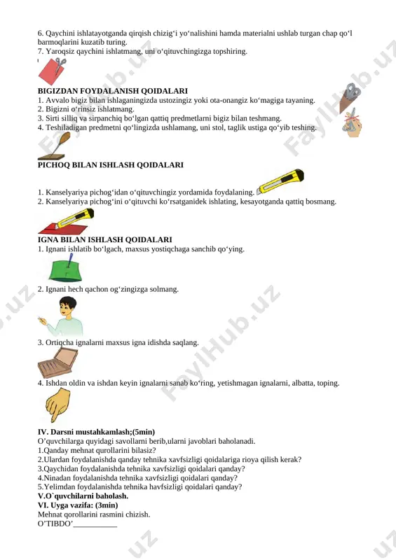 qiling. 11. ishni tugatishingiz bilan ish o‘rningizni tezda tozalab, tartibli qilib qo‘ying. qaychidan foydalanish qoidalari 1. qaychini belgilangan joyda, belgilangan holatda saqlang. 2. qaychining uchini yuqoriga qaratib ushlamang. 3. qaychini ishlatib bo‘lgandan so‘ng ochiq holda qoldirmang. [image: ] 4. qaychini yurib turganingizda ishlatmang. 5. qaychini faqat yopilgan holda uchidan ushlab o‘rtog‘ingizga uzating. [image: ] 6. qaychini ishlatayotganda qirqish chizig‘i yo‘nalishini hamda materialni ushlab turgan chap qo‘l barmoqlarini kuzatib turing. 7. yaroqsiz qaychini ishlatmang, uni o‘qituvchingizga topshiring. [image: ][image: ] bigizdan foydalanish qoidalari 1. avvalo bigiz bilan ishlaganingizda ustozingiz yoki ota-onangiz ko‘magiga tayaning. 2. bigizni o‘rinsiz ishlatmang. 3. sirti silliq va sirpanchiq bo‘lgan qattiq predmetlarni bigiz bilan teshmang. 4. teshiladigan predmetni qo‘lingizda ushlamang, uni stol, taglik ustiga qo‘yib teshing. [image: ] pichoq bilan ishlash qoidalari 1. kanselyariya pichog‘idan o‘qituvchingiz yordamida foydalaning. [image: ] 2. kanselyariya pichog‘ini o‘qituvchi ko‘rsatganidek ishlating, kesayotganda qattiq bosmang. [image: ] igna bilan ishlash qoidalari 1. ignani ishlatib …