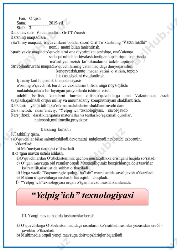 sh. a) o‟quvchilarga o‟zbekiston haqidagi rasmlarni ko‟rsatiladi,rasmlar yuzasidan savol – javoblar o‟tkaziladi b) multimedia orqali yangi mavzuga doir topshiriqlar bajariladi “yelpig’ich” texnologiyasi orif to‟xtashning “vatan madhi”nomli matni ifodali tarzda o‟qib beriladi. matnni o‟quvchilarga mustaqil ichda o‟qitiladi.matn mazmuni tushuntiriladi. matn yuzasidan lug‟at ishi o‟tkaziladi. tabarruk – ulug‟,aziz fuzalolar – olim, donishmandlar hudud - joy o‟quvchilardan vatan haqida she‟rlar so‟raladi. ozod vatan, hur vatan, tuprog`i zar, dur vatan. ko`zimizga to`tiyo aylasak arzir vatan - serquyosh o`zbekiston, beqiyos o`zbekiston! jilvalanar jamoli, ayurtlarning barkamoli. bir vatanki, zargor yer, ham musaffo samoli – serquyosh o`zbekiston, beqiyos o`zbekiston! iv.yangi mavzuni mustahkamlash. mavzuga oid savollarga javob olish. 1.nima uchun matn “vatan madhi” deb nomlangan? 2.siz vatanimiz ravnaqi uchun qanday hissa qo‟shmoqchisiz? 1. qaysi kinni mustaqillik e‟lon qilingan kun deymiz? 2. mustaqillik qaytarib bergan an‟analarimizdan qaysilarini bilasiz? 3. o„zbekistonning qanday yukslishlari haqida bilasiz? 4. o‟quvchilarga tarqatmalar tarqatilib,ularda berilgan savollarga javoblar aniqlanadi. v. darsni yakunlash va baholash. vi. uyga …
