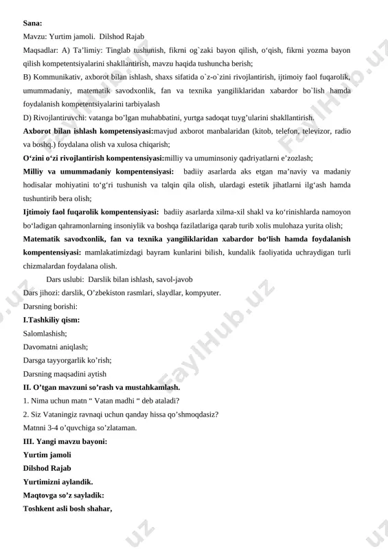 bilan ishlash kompetensiyasi:mavjud axborot manbalaridan (kitob, telefon, televizor, radio va boshq.) foydalana olish va xulosa chiqarish; o‘zini o‘zi rivojlantirish kompentensiyasi:milliy va umuminsoniy qadriyatlarni e’zozlash; milliy va umummadaniy kompentensiyasi: badiiy asarlarda aks etgan ma’naviy va madaniy hodisalar mohiyatini to‘g‘ri tushunish va talqin qila olish, ulardagi estetik jihatlarni ilg‘ash hamda tushuntirib bera olish; ijtimoiy faol fuqarolik kompentensiyasi: badiiy asarlarda xilma-xil shakl va ko‘rinishlarda namoyon bo‘ladigan qahramonlarning insoniylik va boshqa fazilatlariga qarab turib xolis mulohaza yurita olish; matematik savodxonlik, fan va texnika yangiliklaridan xabardor bo‘lish hamda foydalanish kompentensiyasi: mamlakatimizdagi bayram kunlarini bilish, kundalik faoliyatida uchraydigan turli chizmalardan foydalana olish. dars uslubi: darslik bilan ishlash, savol-javob dars jihozi: darslik, o’zbekiston rasmlari, slaydlar, kompyuter. darsning borishi: i.tashkiliy qism: salomlashish; davomatni aniqlash; darsga tayyorgarlik ko’rish; darsning maqsadini aytish ii. o’tgan mavzuni so’rash va mustahkamlash. 1. nima uchun matn “ vatan madhi “ deb ataladi? 2. siz vataningiz ravnaqi uchun qanday hissa qo’shmoqdasiz? matnni 3-4 o’quvchiga so’zlataman. …
