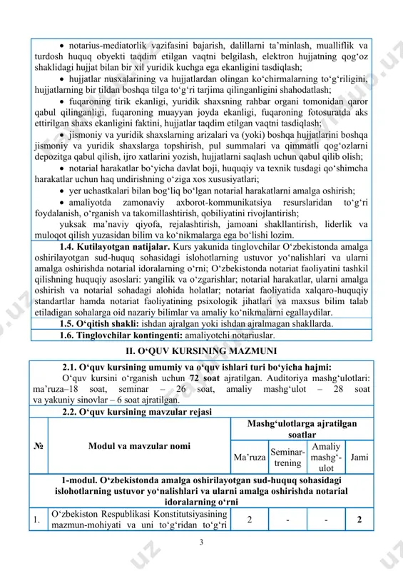 l harakatlar bo‘yicha davlat boji, huquqiy va texnik tusdagi qo‘shimcha harakatlar uchun haq undirishning o‘ziga xos xususiyatlari; • yer uchastkalari bilan bog‘liq bo‘lgan notarial harakatlarni amalga oshirish; • amaliyotda zamonaviy axborot-kommunikatsiya resurslaridan to‘g‘ri foydalanish, o‘rganish va takomillashtirish, qobiliyatini rivojlantirish; yuksak ma’naviy qiyofa, rejalashtirish, jamoani shakllantirish, liderlik va muloqot qilish yuzasidan bilim va ko‘nikmalarga ega bo‘lishi lozim. 1.4. kutilayotgan natijalar. kurs yakunida tinglovchilar o‘zbekistonda amalga oshirilayotgan sud-huquq sohasidagi islohotlarning ustuvor yo‘nalishlari va ularni amalga oshirishda notarial idoralarning o‘rni; o‘zbekistonda notariat faoliyatini tashkil qilishning huquqiy asoslari: yangilik va o‘zgarishlar; notarial harakatlar, ularni amalga oshirish va notarial sohadagi alohida holatlar; notariat faoliyatida xalqaro-huquqiy standartlar hamda notariat faoliyatining psixologik jihatlari va maxsus bilim talab etiladigan sohalarga oid nazariy bilimlar va amaliy ko‘nikmalarni egallaydilar. 1.5. o‘qitish shakli: ishdan ajralgan yoki ishdan ajralmagan shakllarda. 1.6. tinglovchilar kontingenti: amaliyotchi notariuslar. ii. o‘quv kursining mazmuni 2.1. o‘quv kursining umumiy va o‘quv ishlari turi bo‘yicha hajmi: o‘quv kursini o‘rganish …