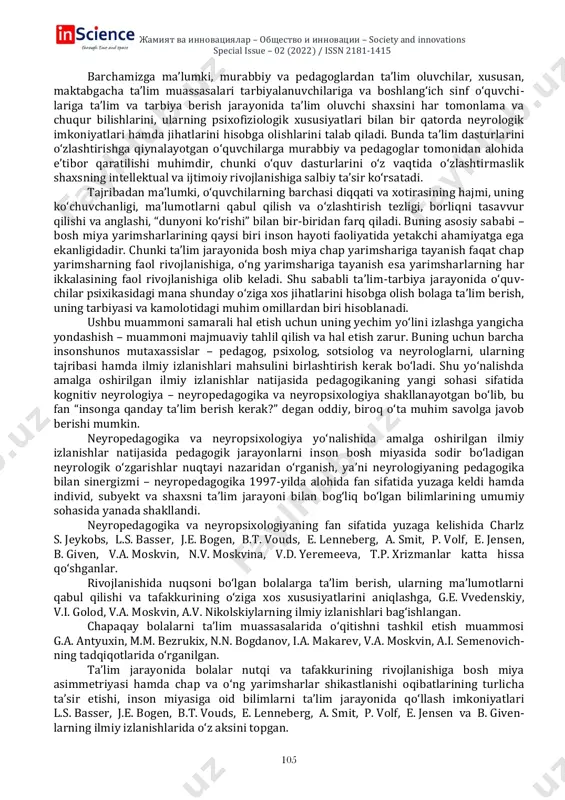 nd innovations special issue – 02 (2022) / issn 2181-1415 105 barchamizga ma’lumki, murabbiy va pedagoglardan ta’lim oluvchilar, xususan, maktabgacha ta’lim muassasalari tarbiyalanuvchilariga va boshlang‘ich sinf o‘quvchi- lariga ta’lim va tarbiya berish jarayonida ta’lim oluvchi shaxsini har tomonlama va chuqur bilishlarini, ularning psixofiziologik xususiyatlari bilan bir qatorda neyrologik imkoniyatlari hamda jihatlarini hisobga olishlarini talab qiladi. bunda ta’lim dasturlarini o‘zlashtirishga qiynalayotgan o‘quvchilarga murabbiy va pedagoglar tomonidan alohida e’tibor qaratilishi muhimdir, chunki o‘quv dasturlarini o‘z vaqtida o‘zlashtirmaslik shaxsning intellektual va ijtimoiy rivojlanishiga salbiy ta’sir ko‘rsatadi. tajribadan ma’lumki, o‘quvchilarning barchasi diqqati va xotirasining hajmi, uning ko‘chuvchanligi, ma’lumotlarni qabul qilish va o‘zlashtirish tezligi, borliqni tasavvur qilishi va anglashi, “dunyoni ko‘rishi” bilan bir-biridan farq qiladi. buning asosiy sababi – bosh miya yarimsharlarining qaysi biri inson hayoti faoliyatida yetakchi ahamiyatga ega ekanligidadir. chunki ta’lim jarayonida bosh miya chap yarimshariga tayanish faqat chap yarimsharning faol rivojlanishiga, o‘ng yarimshariga tayanish esa yarimsharlarning har ikkalasining faol rivojlanishiga olib keladi. …