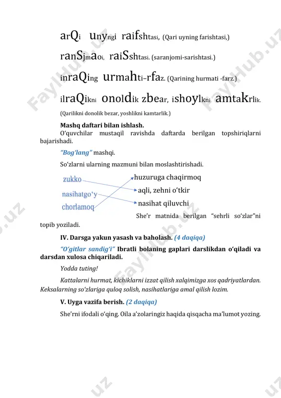 tlarimiz haqida ma’lumot berish; - voqealar ketma-ketligini aniqlash ko‘nikmalarini shakllantirish. tayanch so‘zlar: amir, ayibdor, so‘nggi istak, suv, mehmon haqi didaktik materiallar: mavzuga mos rasmlar. darsning borishi: i. darsning kirish qismi. (3daqiqa) darsni tashkil qilish. faollashtiruvchi mashq: berilgan harflarning o‘rnini topib, so‘z hosil qiling. momehn ii. o‘tilganlarni takrorlash. (7 daqiqa) she’rni ifodali o‘qitiladi. oila a’zolaringiz haqida qisqacha ma’lumot so‘raladi. iii. darsning asosiy qismi. (28 daqiqa) amaliy topshiriq. yashiringan so‘zni toping. amaliy topshiriq muhokamasi 1. sizda qanday so‘z hosil bo‘ldi? 2. nima uchun bu so‘z to‘g‘ri keladi deb o‘ylaysiz? 3. so‘zni topishda nimalarga e’tibor berdingiz? mavzuni tushuntirish: o‘quvchilarga “qadriyat” so‘zi haqida ma’lumot beriladi. “qadriyat” juda keng ma’noli tushuncha bo‘lib, inson va insoniyat uchun qadrli narsalarni anglatadi. qadriyat ming yillar davomida insonlar tomonidan ardoqlanib, ajdodlardan avlodlarga o‘tib, sayqallanib kelinayotgan moddiy va ma’naviy boyliklar, an’ana va urf-odatlar, fazilatlardir. ota-bobolarimiz ota- onaga hurmat, vatanparvarlik, tinchlik, ozodlik, mehr-oqibat, saxovat, mehmondo‘stlik kabi qadriyatlarni, ayniqsa, e’zozlaganlar. matn bilan …
