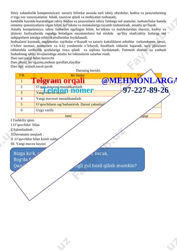 bilim, ko‘nikma va malakalaridan shaxsiy, kasbiy va ijtimoiy faoliyatlarida vujudga keladigan muammolarni hal etishda qo‘llay oladi;tabiiy fanlarga oid tadqiqotlarni amalga oshirish usullaridan foydalanadi; hodisalarni kuzatadi, taqdimotlar, tajribalar o‘tkazadi va zaruriy kattaliklarni asboblar (sekundomer, tarozi, o‘lchov tasmasi, termometr va h.k) yordamida o‘lchaydi, hisoblash ishlarini bajaradi; turli jihozlarni ishlatishda xavfsizlik qoidalariga rioya qiladi va oqilona foydalanadi; turmush sharoiti va yashash hududining tabiiy rivojlanishiga amaliy ko‘nikmalarini safarbar etadi; dars turi:yangi bilim beruvchi dars jihozi: ko‘rgazma,mehnat qurollari,slaydlar dars tipi: aralash,savol-javob darsning borishi. t/r bo’limlar vaqti 1 tashkiliy qism 3 daqiqa 2 o`tgan mavzuni mustahkamlash 5 daqiqa 3 yangi mavzu bayoni 15 daqiqa 4 yangi mavzuni mustahkamlash 10 daqiqa 5 o`quvchilarni rag`batlantirish. darsni yakunlash. 10 daqiqa 6 uyga vazifa 2 daqiqa jamitelgram orqali @mehmonlarga telefon nomer 97-227-89-26 45 daqiqa i.tashkiliy qism. 1.o’quvchilar bilan 2.salomlashish . 3.davomatni aniqlash . ii .o’quvchilar bilan kirish suhbati . iii. yangi mavzu bayoni bizga ko‘k, qizil, yashil va sariq gullar …