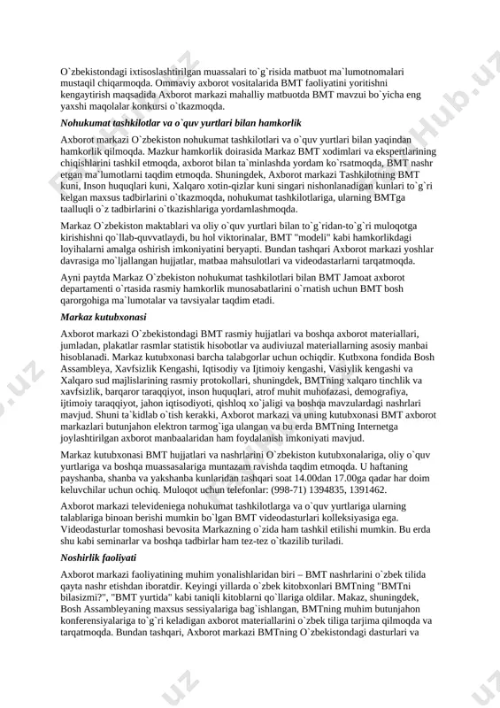 bmt fikrlari ifodachisi bo`lgan va shu bilan birgalikda mahalliy jamoatchilik e`tiborini global ahamiyatga ega muammolarga jalb etishga yordam beradigan jamoat axborot departamentining joylardagi axborot markazlariga yuklatilgan. toshkentdagi axborot markazining asosiy vazifasi – bmt maqsad va vazifalarini yanada yaxshiroq tushunib olishga yordamlashish va odamlarni uning o`zbekistondagi faoliyatini qo`llab-quvvatlashga safarbar etishdir. bunga axborotlar tarqatish va ommaviy axborot vositalari, hukumat va nohukumat tashkilotlar, ta`lim-tarbiya berayotgan muassasalar va boshqa mahallaiy hamkorlar bilan birgalikda tadbirlar o`tkazish yordamida erishiladi. markaz jamoat axborot departamentining joylardagi boshqa bo`limlari singari, bmt tizimi uchun o`zbekistonda jamoatchilik bilan aloqa qilish xizmati rolini ham bajaradi. o`zbekiston rasmiy doiralari bilan muloqot axborot markazi o`zbekiston davlat hokimiyat organlari, vazirliklar va idoralar, mahalliy hokimiyat organlari (hokimliklar) va boshqa davlat muassasalari bilan yaqin hamkorlikda ish olib boradi. markaz ularning talab-ehtiyojlaridan kelib chiqqan holda bmt faoliyati to`g`risida axborotlar taqdim etadi va ularning bmtga taalluqli tashabbus va tadbirlarining amalga oshirish uchun ko`maklashadi. axborot direktori vazifasini ham bajaruvchi, bmtning …