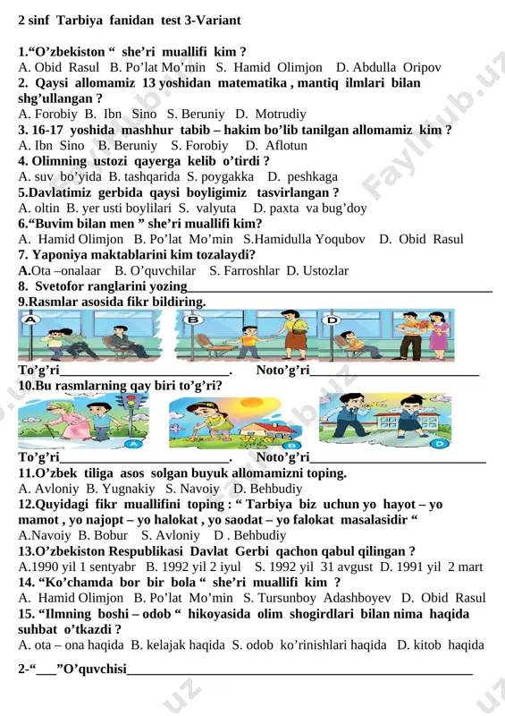 d olimjon d. abdulla oripov 2. qaysi allomamiz 13 yoshidan matematika , mantiq ilmlari bilan shg’ullangan ? a. forobiy b. ibn sino s. beruniy d. motrudiy 3. 16-17 yoshida mashhur tabib – hakim bo’lib tanilgan allomamiz kim ? a. ibn sino b. beruniy s. forobiy d. aflotun 4. olimning ustozi qayerga kelib o’tirdi ? a. suv bo’yida b. tashqarida s. poygakka d. peshkaga 5.davlatimiz gerbida qaysi boyligimiz tasvirlangan ? a. oltin b. yer usti boylilari s. valyuta d. paxta va bug’doy 6.“buvim bilan men ” she’ri muallifi kim? a. hamid olimjon b. po’lat mo’min s.hamidulla yoqubov d. obid rasul 7. yaponiya maktablarini kim tozalaydi? a.ota –onalaar b. o’quvchilar s. farroshlar d. ustozlar 8. svetofor ranglarini yozing_____________________________________________ 9.rasmlar asosida fikr bildiring. [image: ][image: ] to’g’ri_________________________. noto’g’ri_________________________ 10.bu rasmlarning qay biri to’g’ri? [image: ] [image: ] [image: ] to’g’ri_________________________. noto’g’ri__________________________ 11.o’zbek tiliga asos solgan buyuk allomamizni toping. a. avloniy b. yugnakiy s. …