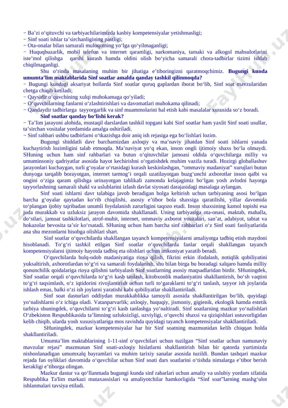 muassasalarida davomatning pastligi, muntazam dars qoldiruvchi o‘quvchilar mavjudligi; − ba’zi sinflardagi o‘quvchilarda kundalik daftarlarining mavjud emasligi, borlarining ham sinf rahbari tomonidan nazorat qilinmaganligi; − ayrim o‘quvchilarning darslarga tayyorgarliksiz, hatto darsliklarsiz ishtirok etishlari; − o‘quvchilar internet va mobil telefon qaramligining jismoniy va ruhiy xatarlari haqida yetarli tushunchalarga ega emasliklari; − voyaga yetmaganlar o‘rtasida turli zararli oqimlar ta’siriga tushib qolish, jinoyatchilik va huquqbuzarlik holatlarining uchrayotganligi; − o‘quvchi tarbiyasida muhim o‘rin tutadigan kompetensiyalarga erishilmaganligi; − ba’zi o‘qituvchi va tarbiyachilarimizda kasbiy kompetensiyalar yetishmasligi; − sinf soati ishlar ta’sirchanligining pastligi; − ota-onalar bilan samarali muloqotning yo‘lga qo‘yilmaganligi; − huquqbuzarlik, mobil telefon va internet qaramligi, narkomaniya, tamaki va alkogol mahsulotlarini iste’mol qilishga qarshi kurash hamda oldini olish bo‘yicha samarali chora-tadbirlar tizimi ishlab chiqilmaganligi. shu o‘rinda masalaning muhim bir jihatiga e’tiboringizni qaratmoqchimiz. bugungi kunda umumta’lim maktablarida sinf soatlar amalda qanday tashkil qilinmoqda? − bugungi kundagi aksariyat hollarda sinf soatlar quruq gaplardan iborat bo‘lib, sinf soat mavzularidan chetga …
