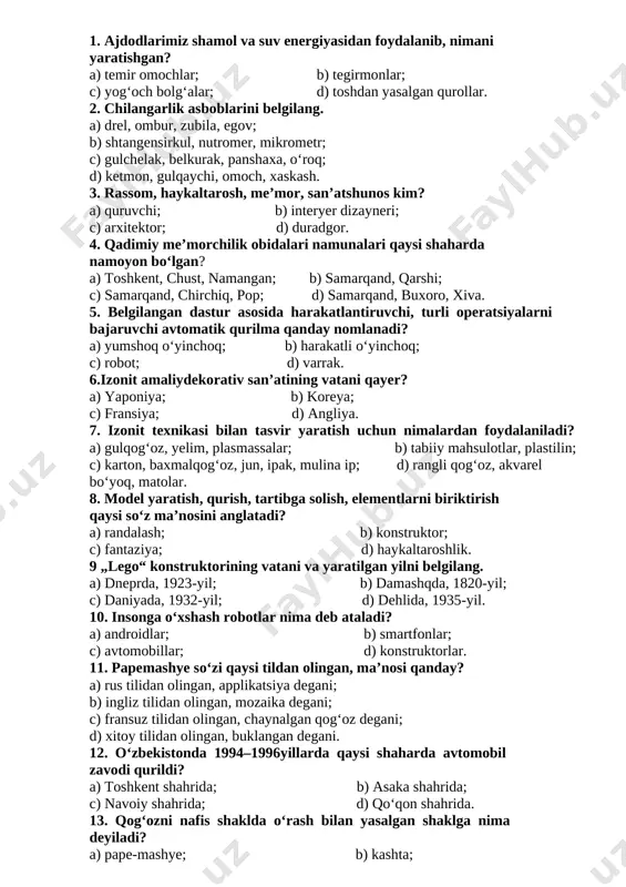 ng vatani qayer? a) yaponiya; b) koreya; c) fransiya; d) angliya. 7. izonit texnikasi bilan tasvir yaratish uchun nimalardan foydalaniladi? a) gulqog‘oz, yelim, plasmassalar; b) tabiiy mahsulotlar, plastilin; c) karton, baxmalqog‘oz, jun, ipak, mulina ip; d) rangli qog‘oz, akvarel bo‘yoq, matolar. 8. model yaratish, qurish, tartibga solish, elementlarni biriktirish qaysi so‘z ma’nosini anglatadi? a) randalash; b) konstruktor; c) fantaziya; d) haykaltaroshlik. 9 „lego“ konstruktorining vatani va yaratilgan yilni belgilang. a) dneprda, 1923-yil; b) damashqda, 1820-yil; c) daniyada, 1932-yil; d) dehlida, 1935-yil. 10. insonga o‘xshash robotlar nima deb ataladi? a) androidlar; b) smartfonlar; c) avtomobillar; d) konstruktorlar. 11. pape­mashye so‘zi qaysi tildan olingan, ma’nosi qanday? a) rus tilidan olingan, applikatsiya degani; b) ingliz tilidan olingan, mozaika degani; c) fransuz tilidan olingan, chaynalgan qog‘oz degani; d) xitoy tilidan olingan, buklangan degani. 12. o‘zbekistonda 1994–1996­yillarda qaysi shaharda avtomobil zavodi qurildi? a) toshkent shahrida; b) asaka shahrida; c) navoiy shahrida; d) qo‘qon shahrida. 13. …