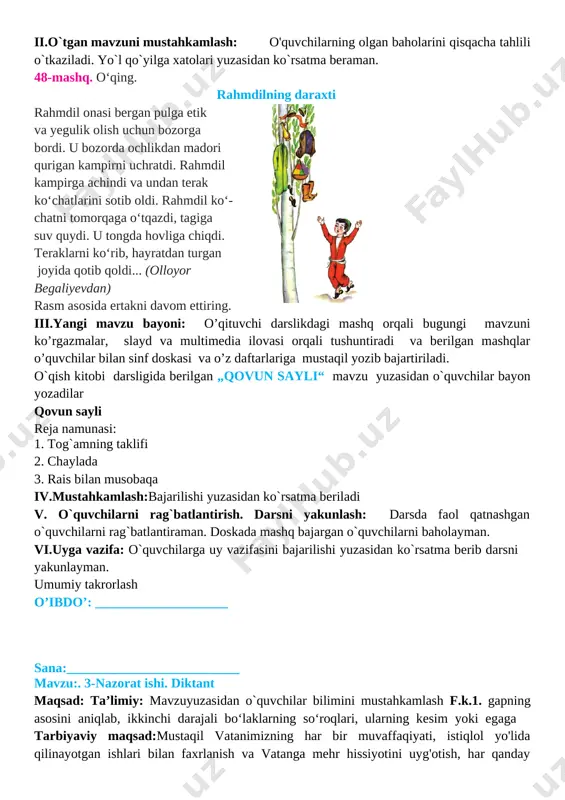 stahkamlash 10 daqiqa 5 o`quvchilarni rag`batlantirish. darsni yakunlash. 10 daqiqa 6 uyga vazifa 2 daqiqa jami 45 daqiqa i.tashkiliy qism: salomlashish, o’quvchilarni darsga tayyorgarliklarini tekshirish. aylanma daftarlarni almashtirish. chiroyli va xatosiz yozish yuzasidan ko`rsatmalar beraman. ii.o`tgan mavzuni mustahkamlash: o'quvchilarning olgan baholarini qisqacha tahlili o`tkaziladi. yo`l qo`yilga xatolari yuzasidan ko`rsatma beraman. 48-mashq. o‘qing. rahmdilning daraxti [image: ]rahmdil onasi bergan pulga etik va yegulik olish uchun bozorga bordi. u bozorda ochlikdan madori qurigan kampirni uchratdi. rahmdil kampirga achindi va undan terak ko‘chatlarini sotib oldi. rahmdil ko‘- chatni tomorqaga o‘tqazdi, tagiga suv quydi. u tongda hovliga chiqdi. teraklarni ko‘rib, hayratdan turgan joyida qotib qoldi... (olloyor begaliyevdan) rasm asosida ertakni davom ettiring. iii.yangi mavzu bayoni: o’qituvchi darslikdagi mashq orqali bugungi mavzuni ko’rgazmalar, slayd va multimedia ilovasi orqali tushuntiradi va berilgan mashqlar o’quvchilar bilan sinf doskasi va o’z daftarlariga mustaqil yozib bajartiriladi. o`qish kitobi darsligida berilgan „qovun sayli“ mavzu yuzasidan o`quvchilar bayon yozadilar qovun sayli …