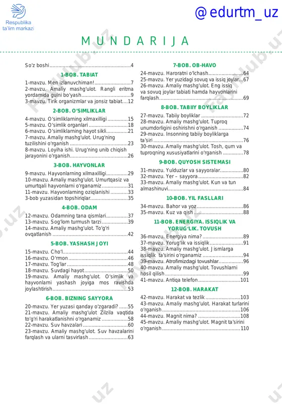 r tabiati hamda hayvonlarini farqlash�����������������������������������������������������������69 8-bob. tabiiy boyliklar 27-mavzu. tabiiy boyliklar������������������������������72 28-mavzu. amaliy mashg‘ulot. tuproq unumdorligini oshirishni o‘rganish������������������74 29-mavzu. insonning tabiiy boyliklarga ta’siri���������������������������������������������������������������76 30-mavzu. amaliy mashg‘ulot. tosh, qum va tuproqning xususiyatlarini o‘rganish���������������78 9-bob. quyosh sistemasi 31-mavzu. yulduzlar va sayyoralar�����������������80 32-mavzu. yer – sayyora��������������������������������82 33-mavzu. amaliy mashg‘ulot. kun va tun almashinuvi����������������������������������������������������84 10-bob. yil fasllari 34-mavzu. bahor va yoz���������������������������������86 35-mavzu. kuz va qish�����������������������������������88 11-bob. energiya. issiqlik va yorug‘lik. tovush 36-mavzu. energiya nima?�����������������������������89 37-mavzu. yorug‘lik va issiqlik������������������������91 38-mavzu. amaliy mashg‘ulot. jismlarga issiqlik ta’sirini o‘rganamiz�����������������������������94 39-mavzu. atrofimizdagi tovushlar�����������������96 40-mavzu. amaliy mashg‘ulot. tovushlarni hosil qilish�������������������������������������������������������99 41-mavzu. antiqa telefon������������������������������101 12-bob. harakat 42-mavzu. harakat va tezlik�������������������������103 43-mavzu. amaliy mashg‘ulot. harakat turlarini o‘rganish�������������������������������������������������������106 44-mavzu. magnit nima?������������������������������108 45-mavzu. amaliy mashg‘ulot. magnit ta’sirini o‘rganish�������������������������������������������������������110 @edurtm_uz 4 so‘z boshi atrof-borliq, jumladan, olamning tuzili shi, unda kechayotgan hodisa va jarayon- larni bilishning metodologik asosini bir-bi- rini to‘ldiruvchi, ilmiy bilishning nazariy va empirik metodlar birligi tashkil etadi. kichik maktab yoshidagi o‘quvchilarning tabiatga bo‘lgan …