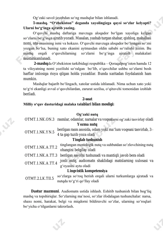 1-mashq. “oʻzbekiston” deganda xayolingizga qaysi soʻzlar kelyapti? ularni boʻgʻinga ajratib yozing. oʻquvchi mashq daftariga mavzuga aloqador boʻlgan xayoliga kelgan soʻzlarni boʻgʻinga ajratib yozadi. masalan, yashab turgan shahar, qishloq, mahallasi nomi, ota-onasining ismi va hokazo. oʻquvchi mavzuga aloqador boʻlmagan soʻzni yozgan boʻlsa, buning xato ekanini aytmasdan oldin sababi soʻralishi lozim. bu mashq orqali oʻquvchilarning soʻzlarni boʻgʻinga ajratish malakalari mustahkamlanadi. 2-mashqda oʻzbekiston tarkibidagi respublika – qoraqalpogʻiston hamda 12 ta viloyatning nomi yozilishi soʻralgan boʻlib, oʻquvchilar ushbu soʻzlarni bosh harflar imlosiga rioya qilgan holda yozadilar. bunda xaritadan foydalanish ham mumkin. mashqlar bajarib boʻlingach, xatolar ustida ishlanadi. nima uchun xato yoki toʻgʻri ekanligi avval oʻquvchilardan, zarurat sezilsa, oʻqituvchi tomonidan izohlab beriladi. 2-soat milliy oʻquv dasturidagi malaka talablari bilan mosligi: ogʻzaki nutq otmt.1.nk.on.3 rasmlar, odamlar, narsalar va voqealarni ogʻzaki tasvirlay oladi yozma nutq otmt.1.nk.yn.5 berilgan rasm asosida, odam yoki maʼlum voqeani tasvirlab, 3– 4 ta gap tuzib yoza oladi tinglab tushunish otmt.1.nk.a.tt.2 tinglangan monologik nutq …