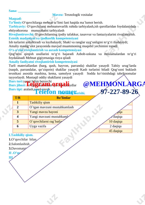 lim beruvchi dars jihozi: ko‘rgazma,mehnat qurollari,slaydlar dars tipi: aralash,savol-javob darsning borishi. t/r bo’limlar vaqti 1 tashkiliy qism 3 daqiqa 2 o`tgan mavzuni mustahkamlash 5 daqiqa 3 yangi mavzu bayoni 15 daqiqa 4 yangi mavzuni mustahkamlash 10 daqiqa 5 o`quvchilarni rag`batlantirish. darsni yakunlash. 10 daqiqa 6 uyga vazifa 2 daqiqa jamitelgram orqali @mehmonlarga telefon nomer 97-227-89-26 45 daqiqa i.tashkiliy qism. 1.o’quvchilar bilan 2.salomlashish . 3.davomatni aniqlash . ii .o’quvchilar bilan kirish suhbati . iii. yangi mavzu bayoni. [image: ]telgram orqali @mehmonlarga telefon nomer 97-227-89-26 [image: ] iv .yangi mavzuni mustahkamlash .o’tilgan mavzu yuzasidan o’quvchilarni savollariga javob beriladi va ularga amaliy ishlar bo’yicha ko’rsatmalar beriladi. v. o’quvchilarni rag’batlantirish darsni yakunlash:dars yakunida , darsda faol qatnashgan o’quvchilarni rag’batlantirish , darsni yakunlash . vi . uyga vazifa : o’quvchilar darsdagi vazifalarni uyida davom etirib kelishadi o`ibdo`:______________________________ sana: _____________ mavzu: “daraxtlarni kuzgi ko‘rinishi” mavzusida hajmdor applekatsiya tayyorlash maqsad: ta’limiy:o‘quvchilarga mehnat ta’limi fani haqida ma`lumot berish. …
