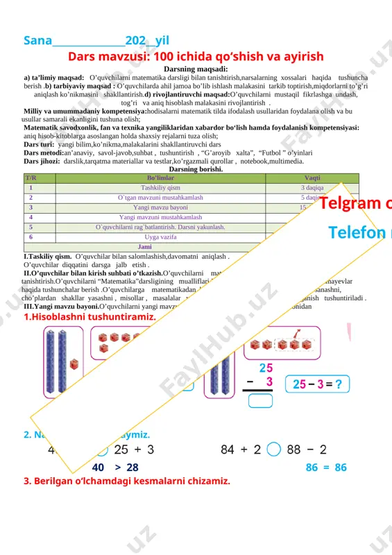 nib kelish . o`ibdo`:______________________________ sana_______________202__yil dars mavzusi: 100 ichida qo‘shish va ayirish darsning maqsadi: a) ta’limiy maqsad: o’quvchilarni matematika darsligi bilan tanishtirish,narsalarning xossalari haqida tushuncha berish .b) tarbiyaviy maqsad : o’quvchilarda ahil jamoa bo’lib ishlash malakasini tarkib toptirish,miqdorlarni to’g’ri aniqlash ko’nikmasini shakllantirish.d) rivojlantiruvchi maqsad:o’quvchilarni mustaqil fikrlashga undash, tog’ri va aniq hisoblash malakasini rivojlantirish . milliy va umummadaniy kompetensiya:hodisalarni matematik tilda ifodalash usullaridan foydalana olish va bu usullar samarali ekanligini tushuna olish; matematik savodxonlik, fan va texnika yangiliklaridan xabardor bo‘lish hamda foydalanish kompetensiyasi: aniq hisob-kitoblarga asoslangan holda shaxsiy rejalarni tuza olish; dars turi: yangi bilim,ko’nikma,malakalarini shakllantiruvchi dars dars metodi:an’anaviy, savol-javob,suhbat , tushuntirish , “g’aroyib xalta”, “futbol ” o’yinlari dars jihozi: darslik,tarqatma materiallar va testlar,ko’rgazmali qurollar , notebook,multimedia. darsning borishi. t/r bo’limlar vaqti 1 tashkiliy qism 3 daqiqa 2 o`tgan mavzuni mustahkamlash 5 daqiqa 3 yangi mavzu bayoni 15 daqiqa 4 yangi mavzuni mustahkamlash 10 daqiqa 5 o`quvchilarni rag`batlantirish. darsni yakunlash. 10 …