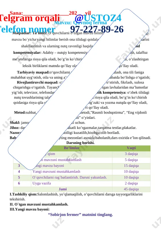 oidalariga rioya qila oladi, o’zlashtirgan leksik birliklarni matnda qo’llay oladi, tinish belgilarini to’g’ri qo’llay oladi. tarbiyaviy maqsad:o‘quvchilarni vatanparvarlik ruhida tarbiyalash, ona tili faniga muhabbat uyg‘otish, oila va uning a’zolariga hurmat bilan munosabatda bo‘lishga o‘rgatish;telgram orqali @ustoz4 telefon nomer 97-227-89-26 rivojlantiruvchi maqsad: o‘quvchilarning so‘z boyligini o‘stirish, fikrlash, xulosa chiqarishga o‘rgatish. tayanch kompetensiyalar: k-1: ko‘rgan lavhalaridan ma’lumotlar yig‘ish; televizor, telefondan to‘g‘ri foydalanish.lingvistik kompetensiya: o‘zbek tilidagi nutq tovushlarining talaffuzida talaffuz me’yorlariga rioya qila oladi, bo‘g‘in ko‘chirish qoidasiga rioya qila oladi, mavzuga oid so‘zlarni og‘zaki va yozma nutqda qo‘llay oladi, tinish belgilarini to‘g‘ri qo‘llay oladi. metod:suhbat, tushuntirish,”savol-javob” metodi,”rasmli boshqotirma”, “eng vijdonli o’quvchi” o’yinlari. shakl: jamoa,guruhda ishlash,hamma o’zi uchun. jihoz: darslik,rangli ko’rgazmalar,harakatli ko’rgazmalar,tarqatma testlar,plakatlar. nazorat: o’quvchilarning darsda faolligi kuzatilib,hisobga olib boriladi. baholash: o’quvchilar bilimi reyting mezonlari asosida baholanib,dars oxirida e’lon qilinadi. darsning borishi. t/r bo’limlar vaqti 1 tashkiliy qism 3 daqiqa 2 o`tgan mavzuni mustahkamlash 5 daqiqa 3 yangi mavzu bayoni 15 daqiqa 4 yangi …