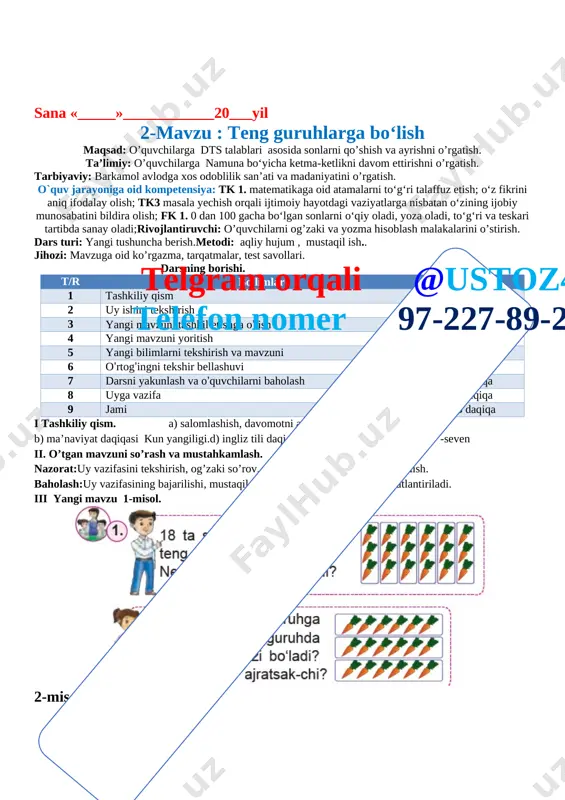 lalar yechish. baholash:uy vazifasining bajarilishi, mustaqil misollar bajarishiga qarab rag’batlantiriladi. iii yangi mavzu 1-misol. [image: ] 2-misol. [image: ]5 5 5 5 3-misol. [image: ] misolni o’quvchilar mustaqil bajaradilar. ular ishini kuzatish va baholash. iv yangi mavzuni mustahkamlash o’quvchilar yozuvini nazorat qilish 4-misol. [image: ]telgram orqali @ustoz4 telefon nomer 97-227-89-26 1-savatda 6 ta olma bo’lsa 2-savatda 18-6=12 12 ta olma bor. 6 +x =18 x = 18 – 6 x = 12 ta v baholash. dars yakunida umumiy ballar e’lon qilinadi va faol, bilimdon o’quvchilar rag’batlantiriladi. vi uyga vazifa.5-misol. [image: ] o’rdaklar soni 16 ta . bittadan ajratsak 16 ta, ikkitadan ajratsak 8 ta, to’rtadan ajratsak 4 ta, sakkiztada ajratsak 2 ta guruhlarga ajraladi. [image: ] sana «_____»____________20___yil 3-mavzu : sonlarni bo‘lish maqsad: o’quvchilarga dts talablari asosida sonlarni qo’shish va ayrishni o’rgatish. ta’limiy: o’quvchilarga namuna bo‘yicha ketma-ketlikni davom ettirishni o’rgatish. tarbiyaviy: barkamol avlodga xos odoblilik san’ati va madaniyatini o’rgatish. o`quv …