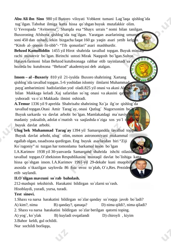 d:\dilorom 1- sinf\oyijon rasmlari\oyijonim-1\1_html_m6f280e88.jpg]abu ali ibn sino 980 yil buxoro viloyati vobkent tumani lag`laqa qishlog`ida tug`ilgan. tabobat ilmiga katta hissa qo`shgan buyuk mutafakkir olim. u yevropada “avitsenna”, sharqda esa “shayx urrais “ nomi bilan tanilgan. buxoroning afshona qishlog`ida tug`ilgan. yaratgan asarlarining umumiy soni 450 dan oshadi, lekin bizgacha faqat 160 ga yaqin asari yetib kelgan. “kitob al- qonun fit-tibb”- “tib qonunlari” asari mashhurdir. [image: c:\documents and settings\user\rabochiy stol\novaya papka\i_r=adf0nuka5cm5iw6q4mcdsvj8bypu4vzefdgjjreiwxt.jpg]behzod kamolliddin 1455 yil hirot shahrida tavallud topgan. buyuk miniatu- rachi musavvir bo`lgan. birinchi ustozi mirak naqqosh bo`lgan.sulton hasayn farmoni bilan behzod kutubxonaga rahbar etib tayinlanadi va hozirda bu kutubxona “behzod” akademiyasi deb atalgan. imom – al –buxoriy 810 yil 21-iyulda buxoro shahrining xartang qishlog`ida tavallud topgan..5-6 yoshidan islomiy ilmlarni muhammad payg`ambarimizni hadislaridan yod oladi.825 yil onasi va akasi ahmad bilan makkaga keladi .xaj safaridan so`ng onasi va akasini qaytarib yuboradi va o`zi makkada ilmini oshiradi. [image: opisanie: c:\documents and settings\user\rabochiy stol\novaya …