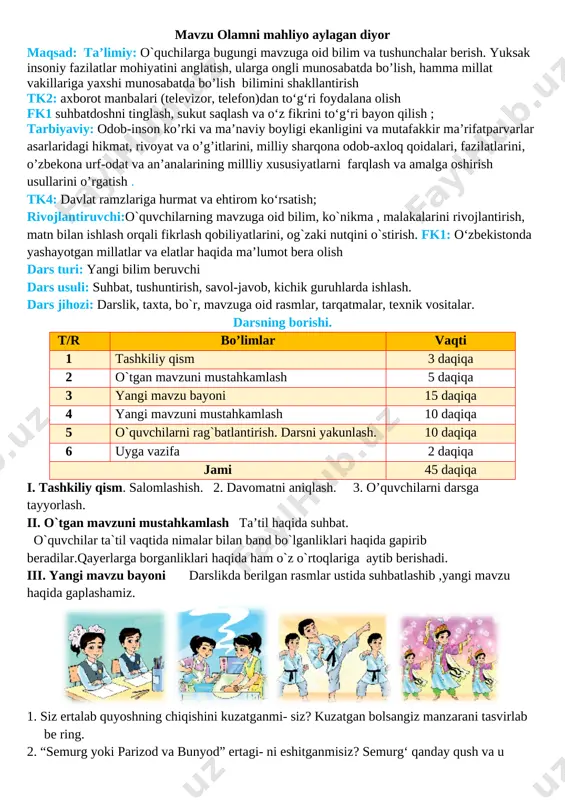 image5.png][image: image6.png] o`zbekiston vodiylarni yayov kezganda, bir ajib his bor edi menda. chappar urib gullagan bog'in, 0‘par edim vatan tu prog‘in. daryolardan kuylab o'tardim, ertaklarga quloq tutardim. hammasini tinglardim, ammo, o'xshashini topmasdim aslo. 0‘xshashi yo'q bu go'zal bo'ston, dostonlarda bitgan guliston. 0‘zbekiston deya atalur uni sevib el tilga olur [image: image7.png] iv. yangi mavzuni mustahkamlash: o’quvchilarga quyidagi savollarni berib,ularni javoblari baholanadi. 1.hamid olimjonning “o'zbekiston” she’rida “bir ajib his” haqida so‘z boradi. u qan- day his bolishi mumkin? 2.o'zbekistonimizni dunyoga tanitish uchun nima qilishimiz kerak, deb o‘ylaysiz? 3.bilim olish uchun qanday harakat qilish lozim? 4.siz nimaga qiziqasiz? sizning qiziqishla- ringiz 0‘zbekistonni dunyoga tanitishga xiz- mat qila oladimi? 5.sizning katta yoki kichik yutuqlaringizdan oilangizdagilar, yaqinlaringiz xursand bol- ganmi? alifbeni yod olib, mustaqil kitob o‘qiy boshlagan kuningizni eslang. siz uchun bu katta bay ram bolganmi? 6.sizdan yaqinlaringiz ko'plab yutuqlarga eri- shishingizni kutib qoladilar. siz bunga tayyormisiz? v.o`quvchilarni rag`batlantirish. darsni yakunlash. darsda faol qatnashgan …