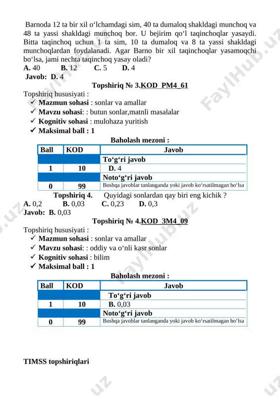 qinchoq uchun 1 ta sim, 10 ta dumaloq va 8 ta yassi shakldagi munchoqlardan foydalanadi. agar barno bir xil taqinchoqlar yasamoqchi bo‘lsa, jami nechta taqinchoq yasay oladi? a. 40 b. 12 c. 5 d. 4 javob: d. 4 topshiriq № 3.kod rm4_61 topshiriq hususiyati : 1. mazmun sohasi : sonlar va amallar 1. mavzu sohasi: : butun sonlar,matnli masalalar 1. kognitiv sohasi : mulohaza yuritish 1. maksimal ball : 1 baholash mezoni : ball kod javob to‘g‘ri javob 1 10 d. 4 noto‘g‘ri javob 0 99 boshqa javoblar tanlanganda yoki javob ko‘rsatilmagan bo‘lsa topshiriq 4. quyidagi sonlardan qay biri eng kichik ? a. 0,2 b. 0,03 c. 0,23 d. 0,3 javob: b. 0,03 topshiriq № 4.kod zm4_09 topshiriq hususiyati : 1. mazmun sohasi : sonlar va amallar 1. mavzu sohasi: : oddiy va o‘nli kasr sonlar 1. kognitiv sohasi : bilim 1. maksimal ball : 1 baholash mezoni : ball …