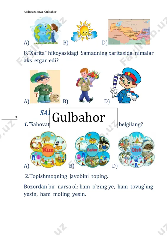 ud botqoqlikdan qaysi hayvonni qutqaradi? a b. d. 10. alisher navoiy qaysi faslda tug`ilgan? gulbahor abdurazakova gulbahor 14 a b. d. 11. alisher navoiy saroyga nima olib borishni maslahat beradi? a b d 12.murzo ulug`bek nimalarni o`rgangan edi? a b d xalq og`zaki ijodi 1.qattiq yerdan qatalab chiqqan gul bu… a b d 2.”davlat” rivoyatida davlat kimning uyida yashaydi? gulbahor abdurazakova gulbahor 15 a. b. d. 3.”ziyrak uch yigit” rivoyatida nimaning izini ko`radilar? a. b. d. 4.”ziyrak uch yigit” rivoyatida aka-ukalar tuyaning o`t tishlashiga qarab uning qanday belgisini bildilar? a b. d. 5.”oltin tarvuz” ertagida qaysi qush jarohatlanadi? gulbahor abdurazakova gulbahor 16 a. b. d. 6.qaysi ertakda ikki xil sandiq haqida so`z boradi? a. b d. 7.qaysi ertakda laylak dehqonga urug` tashlab ketadi? a. b. d. 8. ertaklarda kim uchar supurgiga ega? a. b. d. gulbahor abdurazakova gulbahor 17 9.butun oila bir bo`lib tirtib chiqargan sabzavot bu… a. b. d. …