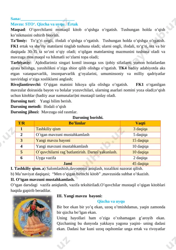 nini bilib olamiz. iv. yangi mavzuni mustahkamlash. topshiriq: qizcha nima uchun uyqu boboni kutdi? siz ham uyqu bobo haqida o’ylaganmisiz? taqdimot: o’quvshilar o’z fikrlarini bildiradilar. o’quvchilar o’rtoqlarini fikrlarini to’ldiradilar. o’qituvchi o’quvchilar fikrlarini umumlashtirib, uyqu inson uchu qanchalik foydali ekanligini tushuntirish. v. o`quvchilarni rag`batlantirish.darsni yakunlashdars yakunida umumiy ballar e’lon qilinadi va faol, bilimdon o’quvchilar rag’batlantiriladi. vi. uyga vazifa. o‘qib o‘rganish o‘tibdo‘______ _________________ sana:__________________________ mavzu: hunarsiz kishi o’limga yaqin. 1–qism maqsad: dts talablari asosida bilim berish. matn mazmunini to’liq qayta hikoyalashni o’rgatish. oqigan asari yuzasidan mustaqil reja tuza olishni o’rgatish. ta’limiy: .xoida ertaklar o’rni haqida., mavzu yuzasidan rasm chiza olishni o’rgatish. tk3 turli yo‘nalishdagi (ertak, sarguzasht, hikoya va san’atga doir) kitoblarni muntazam o‘qish va o‘rganish; fk2 o‘rganilgan asarlarning nomi, muallifi, mazmuni va qahramonlarini ajrata oladi; asar qahramonlariga munosabat bildira oladi; tarbiyaviy: to’g’ri so’z bo’lishga,barchani hurmat qilishga o’rgatish. tk4 yovuzlik va xunuklikdan nafratlana bilish; yaxshi va yomon odatlarni bir-biridan farqlay olish. rivojlantiruvchi: o’quvchilarni …