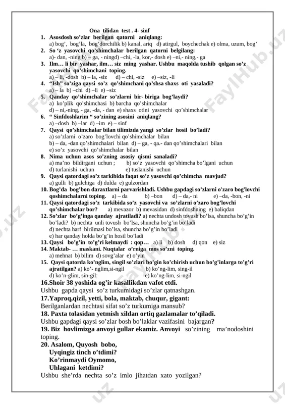 h. sa’dulla d) r. bekniyoz e) m. osim 15. mangulikka tatigulik kun matni nima haqida? a) mustaqillik haqida b) urush yillari haqida d) to’ylar haqida e) kinolar haqida 16. omon, shoira, to’lab qaysi she’r qahramonlari? 17. topishmoqning javobini toping: “ bir qop un , ichida ustun” 18. jiyron hikoyasida sobirni o’rtoqlari nima deb atashadi? 19. avaz, nigora, shukur qaysi hikoya qahramonlari ? 20. “ kitobga ixlos” hikoyasida ibn sino yonayotgan hujradan nimalarni olib chiqadi? ona tilidan test . 4- sinf 1. asosdosh so’zlar berilgan qatorni aniqlang: a) bog’, bog’la, bog’dorchilik b) kanal, ariq d) atirgul, boychechak e) olma, uzum, bog’ 2. so ‘z yasovchi qo’shimchalar berilgan qatorni belgilang: a)- dan, -ning b) – ga, - ningd) –chi, -la, kor,- dosh e) –ni,- ning,- ga 3. ilm… li bir yashar, ilm… siz ming yashar. ushbu maqolda tushib qolgan so’z yasovchi qo’shimchani toping. a) – li, -dosh b) – la, -siz d) …