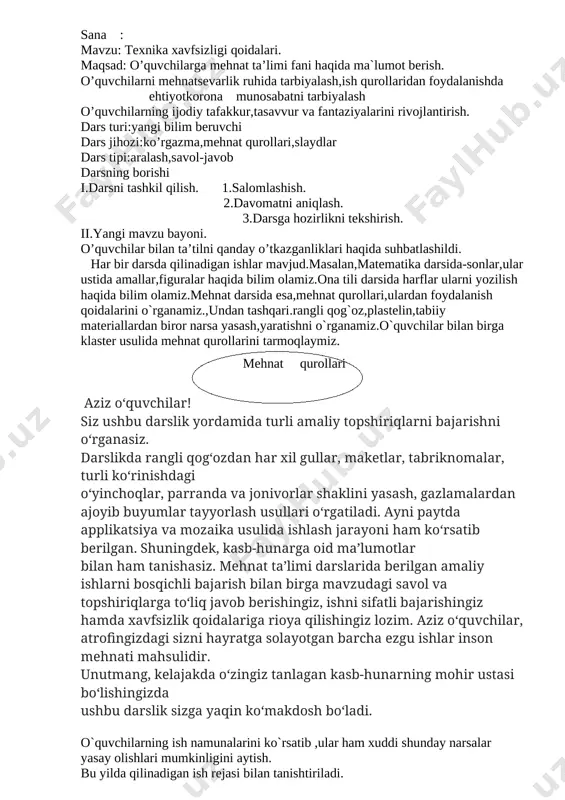 yoki o`qituvchi o`z namunasida ko`rsatib beradi. iv. darsni mustahkamlash; o`tilgan mavzuni mustahkamlash uchun,klaster usulida mehnat ta`limi darslarida kerak bo`ladigan ish qurollarini doskaga yozamiz. bunda oldindan tayyorlab qo`yilgan ko`rgazmadan foydalanamiz. o’quvchilarga quyidagi savollarni berib,ularni javoblari baholanadi. 1.qanday mehnat qurollarini bilasiz? 2.ulardan foydalanishda qanday tehnika xavfsizligi qoidalariga rioya qilish kerak? 3.qaychidan foydalanishda tehnika xavfsizligi qoidalari qanday? 4.ninadan foydalanishda tehnika xavfsizligi qoidalari qanday? 5.yelimdan foydalanishda tehnika havfsizligi qoidalari qanday? o`quvchilarning olgan baholari kundaliklariga va daftarlariga qo`yiladi. v. uyga vazifa: mehnat qorollarini rasmini chizish. mro’tibo’ ____________ sana : mavzu:tabiiy materiallardan applikatsiya yasash. maqsad: tabiiy materiallar haqida ma’lumot berish.o’quvchilarni mehnatsevarlik ruhida tarbiyalash,ish qurollaridan foydalanishda ehtiyotkorona munosabatni tarbiyalash.o’quvchilarning ijodiy tafakkur,tasavvur va fantaziyalarini rivojlantirish. i.darsni tashkil qilish. 1.salomlashish. 2.davomatni aniqlash. 3.darsga hozirlikni tekshirish. ii.uy vazifasini so’rash. tayyorlab kelingan ishlar ko’rib chiqiladi.baholanib tahlil qilinadi.o’quvchilar rag’batlantiriladi iii.yangi mavzu bayoni. o’quvchilar bilan o`simliklar haqida suhbatlashiladi. o`simliklar turlari ularni qayerlarda o`sishi haqida savol- javob o’tkazildi. -bolalar bugun biz sizlar bilan gerbariy …