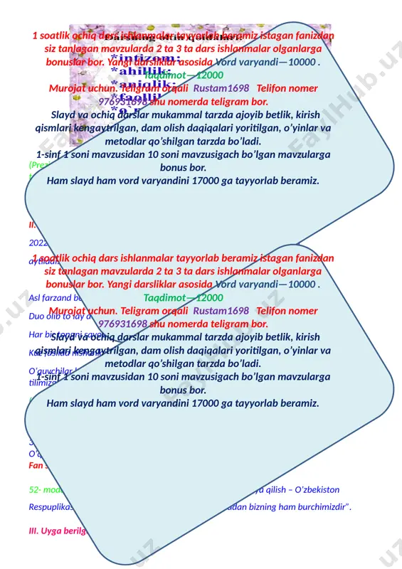 mal tarzda ajoyib betlik, kirish qismlari kengaytrilgan, dam olish daqiqalari yoritilgan, o’yinlar va metodlar qo’shilgan tarzda bo’ladi. 1-sinf 1 soni mavzusidan 10 soni mavzusigach bo’lgan mavzularga bonus bor. ham slayd ham vord varyandini 17000 ga tayyorlab beramiz. duo olib to’lay desangiz ezgu ishlar qilay desangiz har bir tongni savobdan boshlang keksalarni ezozlab yashang… kuz faslida nishonlanadigan bayramlar so’raladi.(ingiliz tilida). o’quvchilar bayramlarni inglis tilida sanab, mustaqillikka,ustoz va murabbiylarga,ona tilimizga, bayrog’imizga atab she’rlar aytadilar. (o’quvchilar diqqatini jamlash uchun “muloqat” metodidan foydalaniladi) 1.quyosh nima? 2. nima uchun “quyoshni-yerdagi hayot manbayi”deymiz, fikringizni asoslang. 3. nima uchun “quyosh-eng yaqin yulduz”deyiladi? o’quvchilar fikri jamlanib, xulosa qilinadi. fan shioriaytiladi:ona tabiatni asrash bizning miqaddas burchimizdiz. 52- modda yodga olinadi “ o’zbekiston respublikasini himoya qilish – o’zbekiston respuplikasi har bir fuqorasining burchidir. shu jumladan bizning ham burchimizdir”. iii. uyga berilgan vazifani so’rash: uyga vazifa:yer quyosh sistemasidagi sayyora. yulduzlar. quyosh o’tilgan mavzu “zinama-zina”texnalogiyasi orqali mustahkamlanadi. o’quvchilar uch guruhga bo’linadi. 1-guruh: …