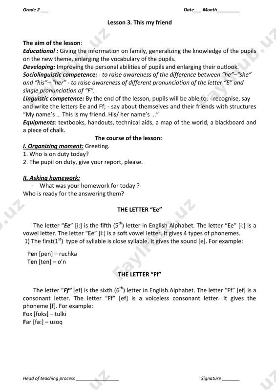 tence: - to raise awareness of the difference between “he”–“she” and “his”– “her” - to raise awareness of different pronunciation of the letter “e” and single pronunciation of “f”. linguistic competence: by the end of the lesson, pupils will be able to: - recognise, say and write the letters ee and ff; - say about themselves and their friends with structures “my name’s … this is my friend. his/ her name’s ...” equipments: textbooks, handouts, technical aids, a map of the world, a blackboard and a piece of chalk. the course of the lesson: i. organizing moment: greeting. 1. who is on duty today? 2. the pupil on duty, give your report, please. ii. asking homework: - what was your homework for today ? who is ready for the answering them? the letter “ee” the letter “ee” *i:+ is the fifth (5th) letter in english alphabet. the letter “ee” *i:+ …