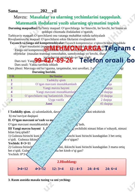 zi: mavzuga oid ko’rgazma, tarqatmalar, test savollari, 2-sinf matematika darsligi darsning borishi. t/r bo’limlar vaqti 1 tashkiliy qism 3 daqiqa 2 o`tgan mavzuni mustahkamlash 5 daqiqa 3 yangi mavzu bayoni 15 daqiqa 4 yangi mavzuni mustahkamlash 10 daqiqa 5 o`quvchilarni rag`batlantirish. darsni yakunlash. 10 daqiqa 6 uyga vazifa 2 daqiqa jami 45 daqiqa i tashkiliy qism. a) salomlashish, davomotni aniqlash, tozalikni tekshirish b) ma’naviyat daqiqasi ii. o’tgan mavzuni so’rash va mustahkamlash. o’tgan mavzuni mustahkamlab yangi mavzu bilan bog’lash. iii yangi mavzu bayoni 1. masalalar va ularning yechilishi nimasi bilan o‘xshaydi, nimasi bilan farq qiladi? 1) gulnoza birinchi kuni kitobning 8 betini, ikkinchi kuni birinchi kundagidan 3 bet ortiq o‘qidi. gulnoza ikkinchi kuni necha bet kitob o‘qigan? yechish: 8+3=11 javob: 11 2) gulnoza birinchi kuni kitobning 8 betini, ikkinchi kuni birinchi kundagidan 3 marta ortiq bet o‘qidi. gulnoza ikkinchi kuni necha bet kitob o‘qi gan? yechish: 8*3=24 javob: 24 2.hisoblang: 3•4=12 …